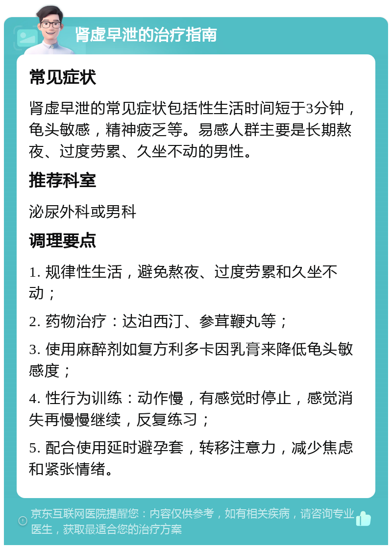 肾虚早泄的治疗指南 常见症状 肾虚早泄的常见症状包括性生活时间短于3分钟，龟头敏感，精神疲乏等。易感人群主要是长期熬夜、过度劳累、久坐不动的男性。 推荐科室 泌尿外科或男科 调理要点 1. 规律性生活，避免熬夜、过度劳累和久坐不动； 2. 药物治疗：达泊西汀、参茸鞭丸等； 3. 使用麻醉剂如复方利多卡因乳膏来降低龟头敏感度； 4. 性行为训练：动作慢，有感觉时停止，感觉消失再慢慢继续，反复练习； 5. 配合使用延时避孕套，转移注意力，减少焦虑和紧张情绪。