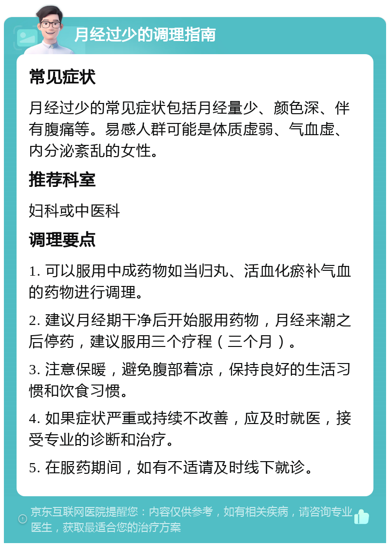 月经过少的调理指南 常见症状 月经过少的常见症状包括月经量少、颜色深、伴有腹痛等。易感人群可能是体质虚弱、气血虚、内分泌紊乱的女性。 推荐科室 妇科或中医科 调理要点 1. 可以服用中成药物如当归丸、活血化瘀补气血的药物进行调理。 2. 建议月经期干净后开始服用药物，月经来潮之后停药，建议服用三个疗程（三个月）。 3. 注意保暖，避免腹部着凉，保持良好的生活习惯和饮食习惯。 4. 如果症状严重或持续不改善，应及时就医，接受专业的诊断和治疗。 5. 在服药期间，如有不适请及时线下就诊。