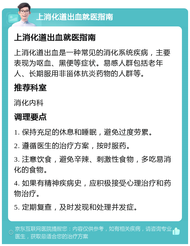 上消化道出血就医指南 上消化道出血就医指南 上消化道出血是一种常见的消化系统疾病，主要表现为呕血、黑便等症状。易感人群包括老年人、长期服用非甾体抗炎药物的人群等。 推荐科室 消化内科 调理要点 1. 保持充足的休息和睡眠，避免过度劳累。 2. 遵循医生的治疗方案，按时服药。 3. 注意饮食，避免辛辣、刺激性食物，多吃易消化的食物。 4. 如果有精神疾病史，应积极接受心理治疗和药物治疗。 5. 定期复查，及时发现和处理并发症。