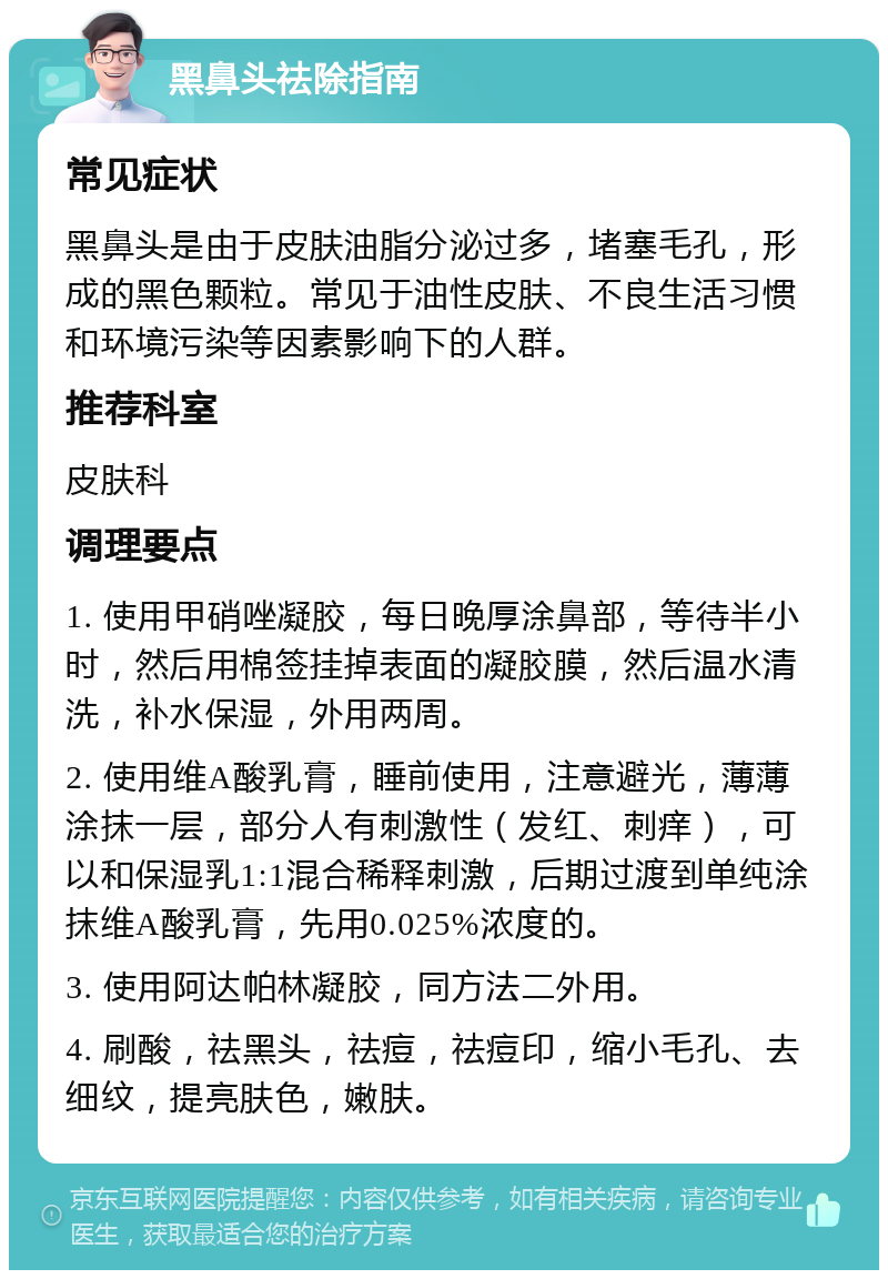 黑鼻头祛除指南 常见症状 黑鼻头是由于皮肤油脂分泌过多，堵塞毛孔，形成的黑色颗粒。常见于油性皮肤、不良生活习惯和环境污染等因素影响下的人群。 推荐科室 皮肤科 调理要点 1. 使用甲硝唑凝胶，每日晚厚涂鼻部，等待半小时，然后用棉签挂掉表面的凝胶膜，然后温水清洗，补水保湿，外用两周。 2. 使用维A酸乳膏，睡前使用，注意避光，薄薄涂抹一层，部分人有刺激性（发红、刺痒），可以和保湿乳1:1混合稀释刺激，后期过渡到单纯涂抹维A酸乳膏，先用0.025%浓度的。 3. 使用阿达帕林凝胶，同方法二外用。 4. 刷酸，祛黑头，祛痘，祛痘印，缩小毛孔、去细纹，提亮肤色，嫩肤。