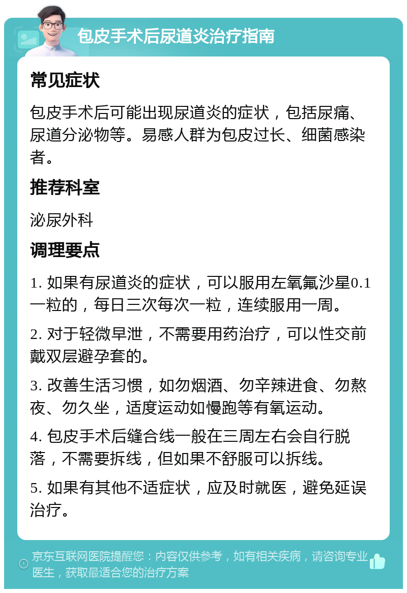 包皮手术后尿道炎治疗指南 常见症状 包皮手术后可能出现尿道炎的症状，包括尿痛、尿道分泌物等。易感人群为包皮过长、细菌感染者。 推荐科室 泌尿外科 调理要点 1. 如果有尿道炎的症状，可以服用左氧氟沙星0.1一粒的，每日三次每次一粒，连续服用一周。 2. 对于轻微早泄，不需要用药治疗，可以性交前戴双层避孕套的。 3. 改善生活习惯，如勿烟酒、勿辛辣进食、勿熬夜、勿久坐，适度运动如慢跑等有氧运动。 4. 包皮手术后缝合线一般在三周左右会自行脱落，不需要拆线，但如果不舒服可以拆线。 5. 如果有其他不适症状，应及时就医，避免延误治疗。