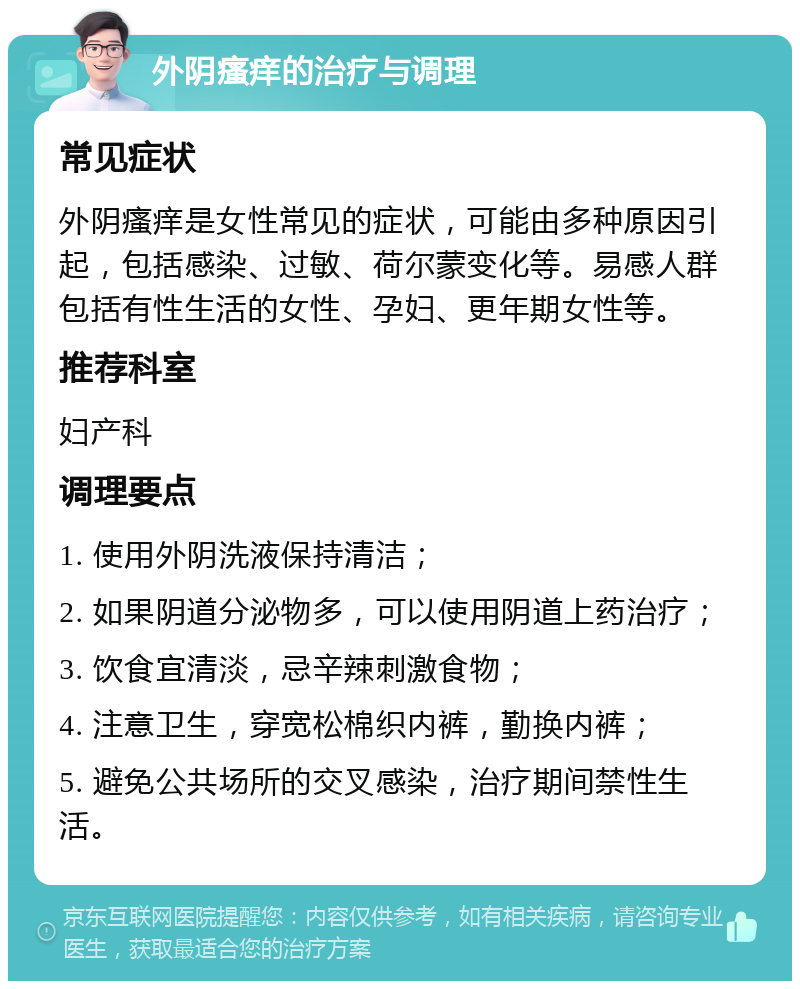 外阴瘙痒的治疗与调理 常见症状 外阴瘙痒是女性常见的症状，可能由多种原因引起，包括感染、过敏、荷尔蒙变化等。易感人群包括有性生活的女性、孕妇、更年期女性等。 推荐科室 妇产科 调理要点 1. 使用外阴洗液保持清洁； 2. 如果阴道分泌物多，可以使用阴道上药治疗； 3. 饮食宜清淡，忌辛辣刺激食物； 4. 注意卫生，穿宽松棉织内裤，勤换内裤； 5. 避免公共场所的交叉感染，治疗期间禁性生活。