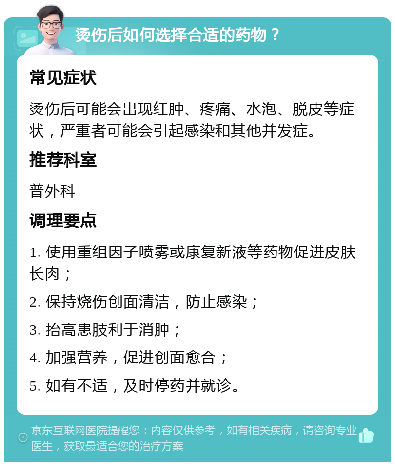 烫伤后如何选择合适的药物？ 常见症状 烫伤后可能会出现红肿、疼痛、水泡、脱皮等症状，严重者可能会引起感染和其他并发症。 推荐科室 普外科 调理要点 1. 使用重组因子喷雾或康复新液等药物促进皮肤长肉； 2. 保持烧伤创面清洁，防止感染； 3. 抬高患肢利于消肿； 4. 加强营养，促进创面愈合； 5. 如有不适，及时停药并就诊。