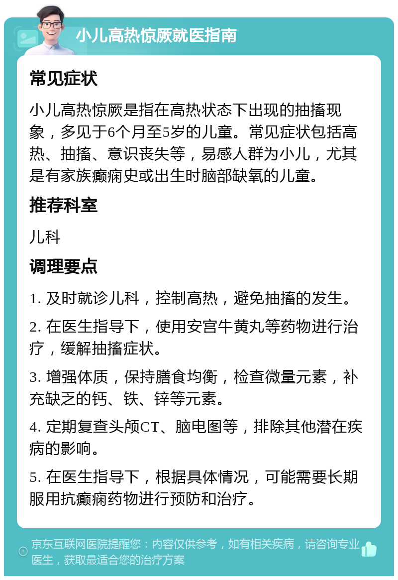 小儿高热惊厥就医指南 常见症状 小儿高热惊厥是指在高热状态下出现的抽搐现象，多见于6个月至5岁的儿童。常见症状包括高热、抽搐、意识丧失等，易感人群为小儿，尤其是有家族癫痫史或出生时脑部缺氧的儿童。 推荐科室 儿科 调理要点 1. 及时就诊儿科，控制高热，避免抽搐的发生。 2. 在医生指导下，使用安宫牛黄丸等药物进行治疗，缓解抽搐症状。 3. 增强体质，保持膳食均衡，检查微量元素，补充缺乏的钙、铁、锌等元素。 4. 定期复查头颅CT、脑电图等，排除其他潜在疾病的影响。 5. 在医生指导下，根据具体情况，可能需要长期服用抗癫痫药物进行预防和治疗。