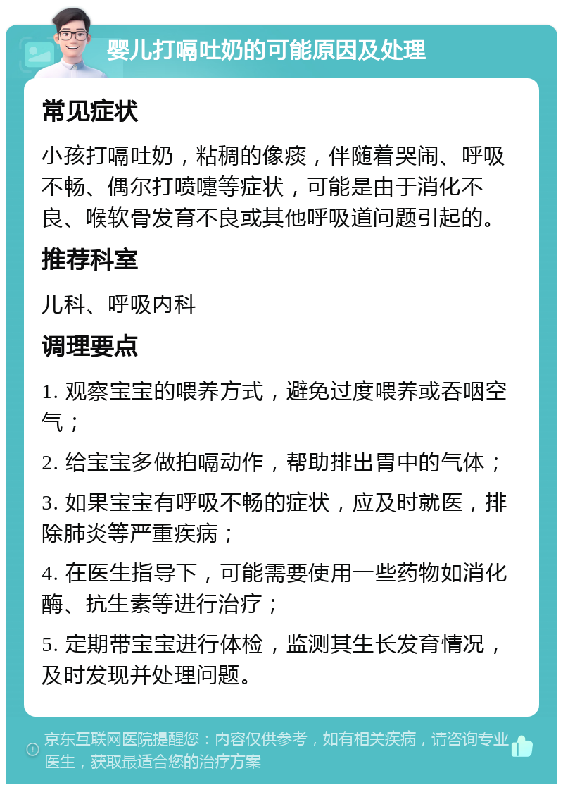 婴儿打嗝吐奶的可能原因及处理 常见症状 小孩打嗝吐奶，粘稠的像痰，伴随着哭闹、呼吸不畅、偶尔打喷嚏等症状，可能是由于消化不良、喉软骨发育不良或其他呼吸道问题引起的。 推荐科室 儿科、呼吸内科 调理要点 1. 观察宝宝的喂养方式，避免过度喂养或吞咽空气； 2. 给宝宝多做拍嗝动作，帮助排出胃中的气体； 3. 如果宝宝有呼吸不畅的症状，应及时就医，排除肺炎等严重疾病； 4. 在医生指导下，可能需要使用一些药物如消化酶、抗生素等进行治疗； 5. 定期带宝宝进行体检，监测其生长发育情况，及时发现并处理问题。