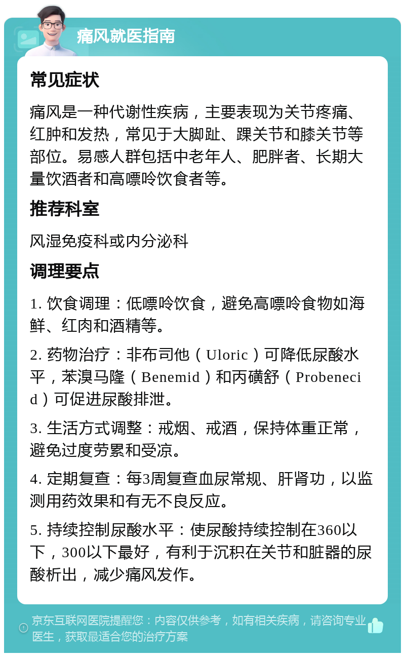 痛风就医指南 常见症状 痛风是一种代谢性疾病，主要表现为关节疼痛、红肿和发热，常见于大脚趾、踝关节和膝关节等部位。易感人群包括中老年人、肥胖者、长期大量饮酒者和高嘌呤饮食者等。 推荐科室 风湿免疫科或内分泌科 调理要点 1. 饮食调理：低嘌呤饮食，避免高嘌呤食物如海鲜、红肉和酒精等。 2. 药物治疗：非布司他（Uloric）可降低尿酸水平，苯溴马隆（Benemid）和丙磺舒（Probenecid）可促进尿酸排泄。 3. 生活方式调整：戒烟、戒酒，保持体重正常，避免过度劳累和受凉。 4. 定期复查：每3周复查血尿常规、肝肾功，以监测用药效果和有无不良反应。 5. 持续控制尿酸水平：使尿酸持续控制在360以下，300以下最好，有利于沉积在关节和脏器的尿酸析出，减少痛风发作。