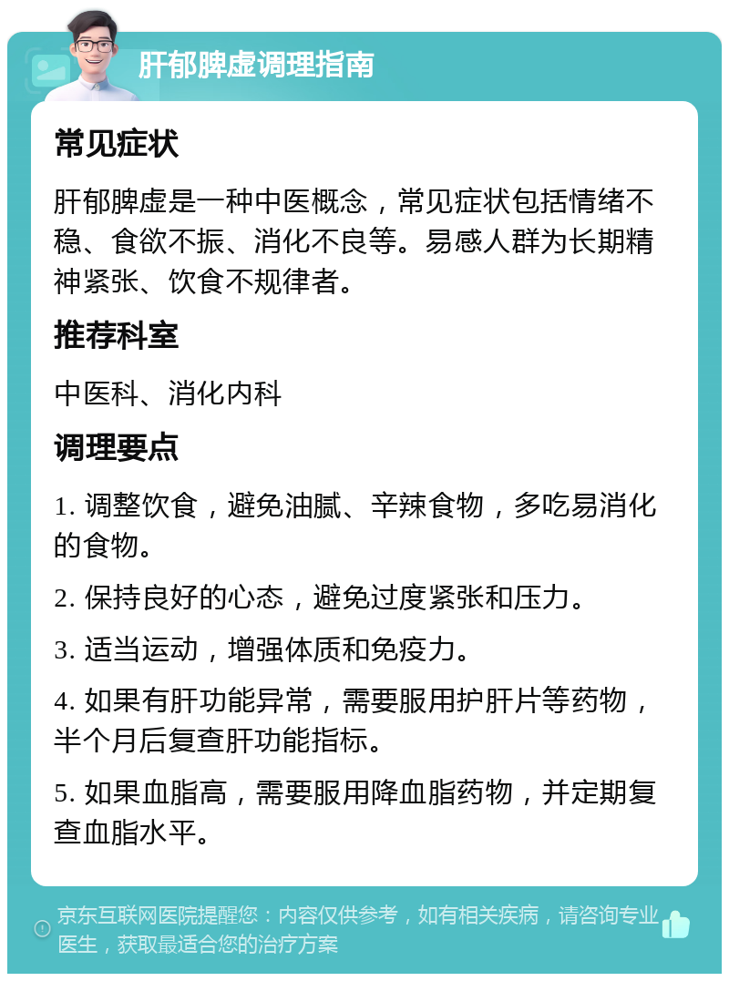 肝郁脾虚调理指南 常见症状 肝郁脾虚是一种中医概念，常见症状包括情绪不稳、食欲不振、消化不良等。易感人群为长期精神紧张、饮食不规律者。 推荐科室 中医科、消化内科 调理要点 1. 调整饮食，避免油腻、辛辣食物，多吃易消化的食物。 2. 保持良好的心态，避免过度紧张和压力。 3. 适当运动，增强体质和免疫力。 4. 如果有肝功能异常，需要服用护肝片等药物，半个月后复查肝功能指标。 5. 如果血脂高，需要服用降血脂药物，并定期复查血脂水平。