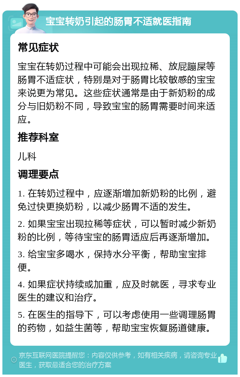 宝宝转奶引起的肠胃不适就医指南 常见症状 宝宝在转奶过程中可能会出现拉稀、放屁蹦屎等肠胃不适症状，特别是对于肠胃比较敏感的宝宝来说更为常见。这些症状通常是由于新奶粉的成分与旧奶粉不同，导致宝宝的肠胃需要时间来适应。 推荐科室 儿科 调理要点 1. 在转奶过程中，应逐渐增加新奶粉的比例，避免过快更换奶粉，以减少肠胃不适的发生。 2. 如果宝宝出现拉稀等症状，可以暂时减少新奶粉的比例，等待宝宝的肠胃适应后再逐渐增加。 3. 给宝宝多喝水，保持水分平衡，帮助宝宝排便。 4. 如果症状持续或加重，应及时就医，寻求专业医生的建议和治疗。 5. 在医生的指导下，可以考虑使用一些调理肠胃的药物，如益生菌等，帮助宝宝恢复肠道健康。