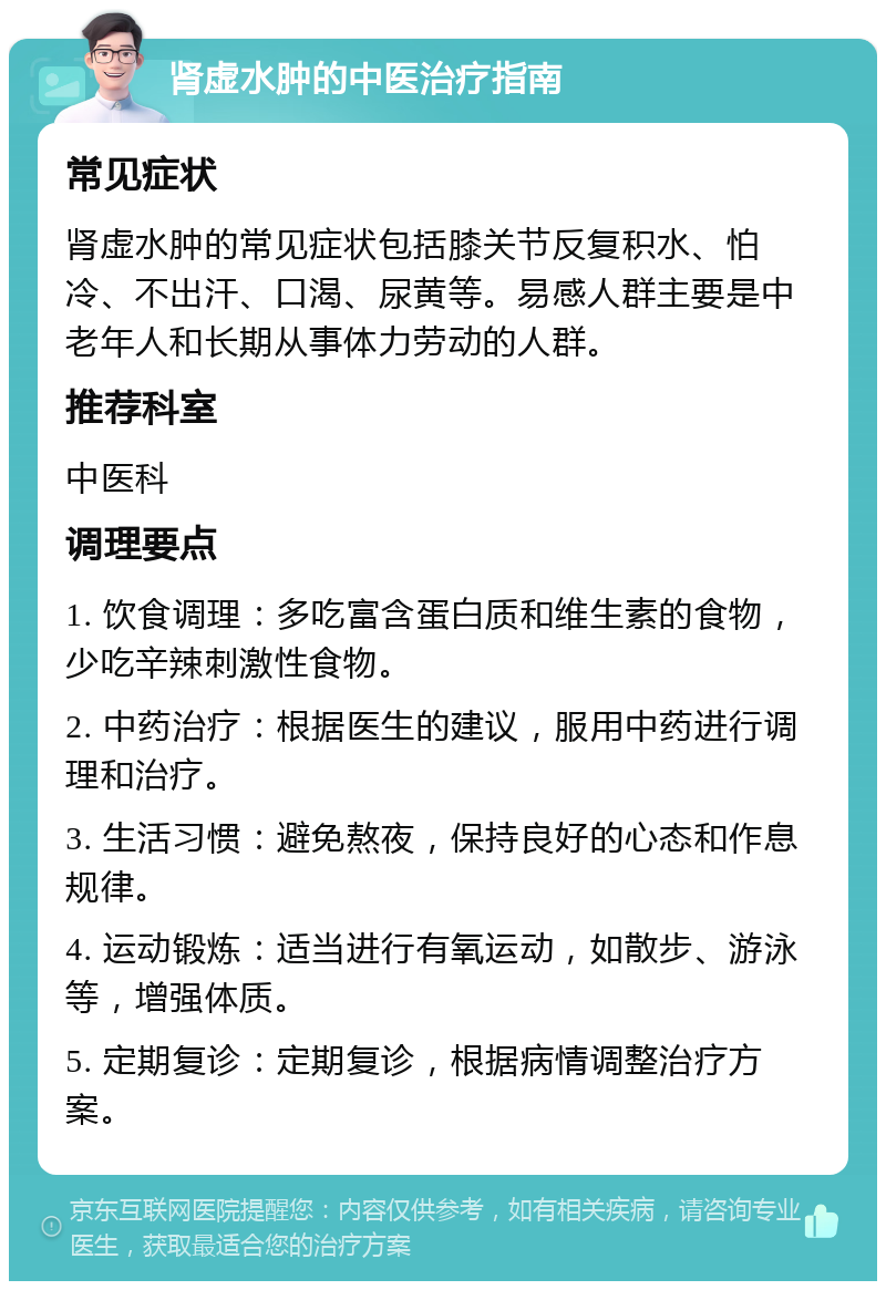 肾虚水肿的中医治疗指南 常见症状 肾虚水肿的常见症状包括膝关节反复积水、怕冷、不出汗、口渴、尿黄等。易感人群主要是中老年人和长期从事体力劳动的人群。 推荐科室 中医科 调理要点 1. 饮食调理：多吃富含蛋白质和维生素的食物，少吃辛辣刺激性食物。 2. 中药治疗：根据医生的建议，服用中药进行调理和治疗。 3. 生活习惯：避免熬夜，保持良好的心态和作息规律。 4. 运动锻炼：适当进行有氧运动，如散步、游泳等，增强体质。 5. 定期复诊：定期复诊，根据病情调整治疗方案。