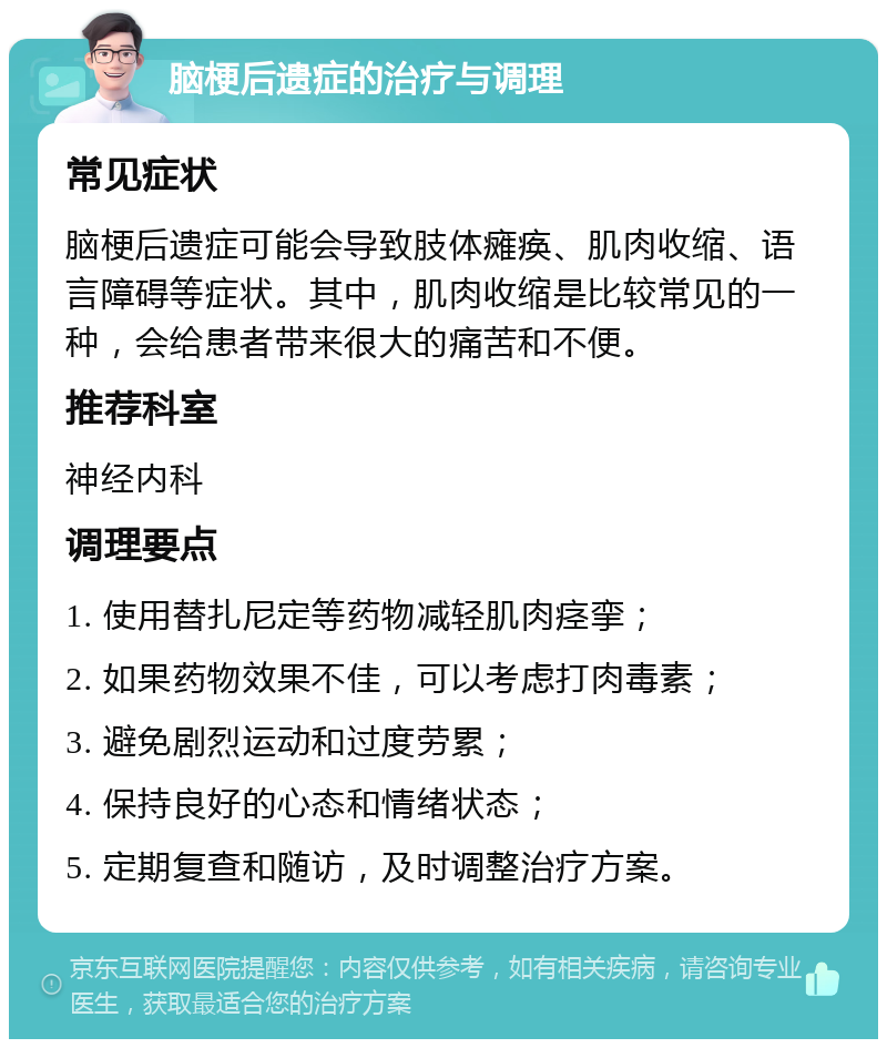 脑梗后遗症的治疗与调理 常见症状 脑梗后遗症可能会导致肢体瘫痪、肌肉收缩、语言障碍等症状。其中，肌肉收缩是比较常见的一种，会给患者带来很大的痛苦和不便。 推荐科室 神经内科 调理要点 1. 使用替扎尼定等药物减轻肌肉痉挛； 2. 如果药物效果不佳，可以考虑打肉毒素； 3. 避免剧烈运动和过度劳累； 4. 保持良好的心态和情绪状态； 5. 定期复查和随访，及时调整治疗方案。