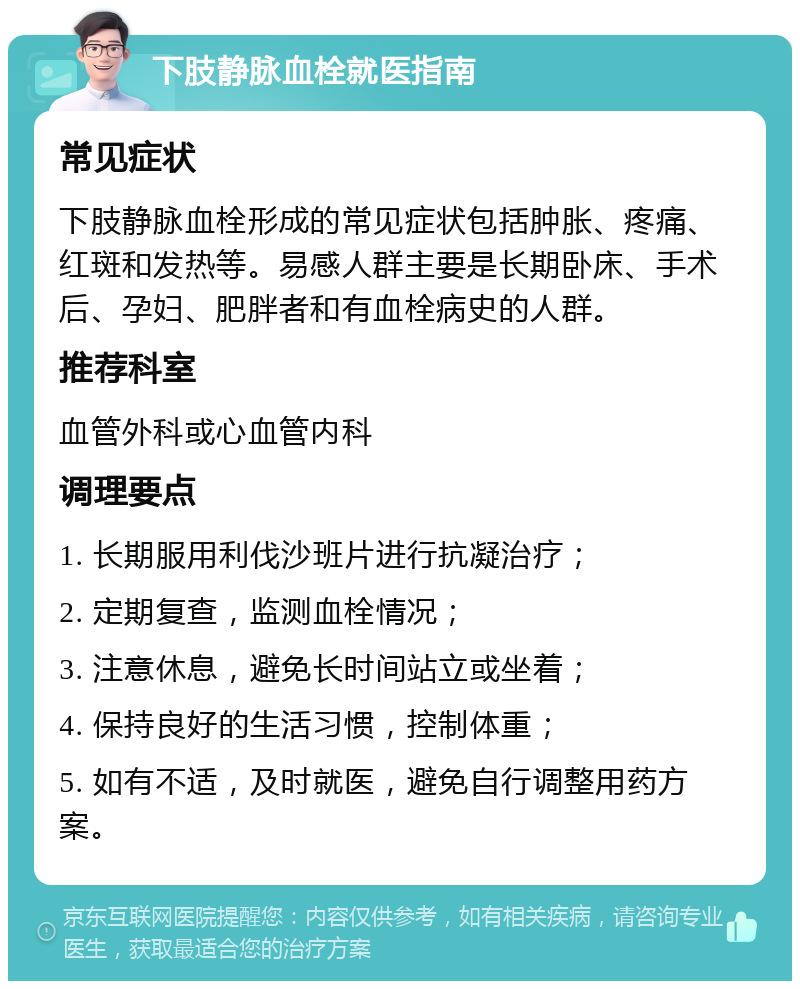 下肢静脉血栓就医指南 常见症状 下肢静脉血栓形成的常见症状包括肿胀、疼痛、红斑和发热等。易感人群主要是长期卧床、手术后、孕妇、肥胖者和有血栓病史的人群。 推荐科室 血管外科或心血管内科 调理要点 1. 长期服用利伐沙班片进行抗凝治疗； 2. 定期复查，监测血栓情况； 3. 注意休息，避免长时间站立或坐着； 4. 保持良好的生活习惯，控制体重； 5. 如有不适，及时就医，避免自行调整用药方案。