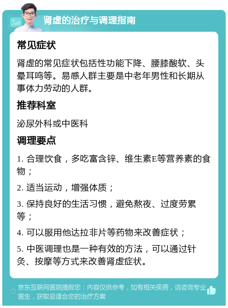 肾虚的治疗与调理指南 常见症状 肾虚的常见症状包括性功能下降、腰膝酸软、头晕耳鸣等。易感人群主要是中老年男性和长期从事体力劳动的人群。 推荐科室 泌尿外科或中医科 调理要点 1. 合理饮食，多吃富含锌、维生素E等营养素的食物； 2. 适当运动，增强体质； 3. 保持良好的生活习惯，避免熬夜、过度劳累等； 4. 可以服用他达拉非片等药物来改善症状； 5. 中医调理也是一种有效的方法，可以通过针灸、按摩等方式来改善肾虚症状。