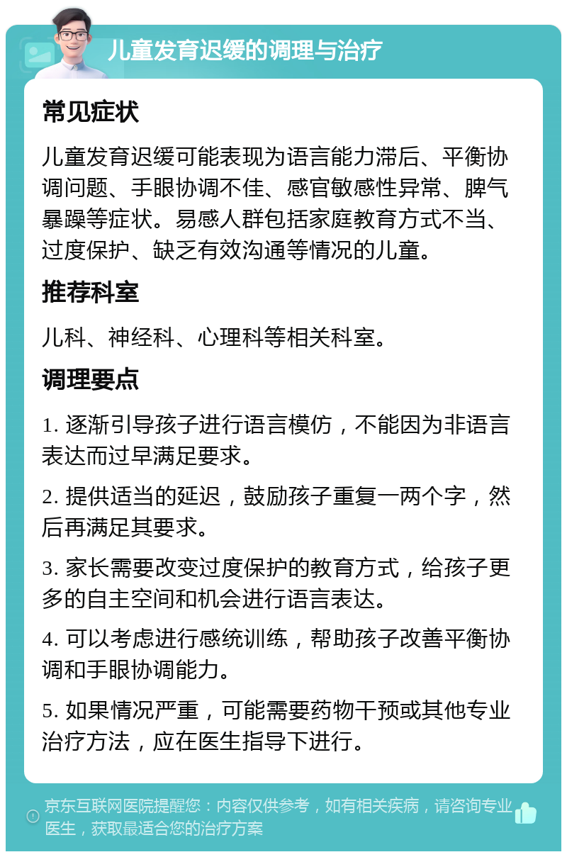 儿童发育迟缓的调理与治疗 常见症状 儿童发育迟缓可能表现为语言能力滞后、平衡协调问题、手眼协调不佳、感官敏感性异常、脾气暴躁等症状。易感人群包括家庭教育方式不当、过度保护、缺乏有效沟通等情况的儿童。 推荐科室 儿科、神经科、心理科等相关科室。 调理要点 1. 逐渐引导孩子进行语言模仿，不能因为非语言表达而过早满足要求。 2. 提供适当的延迟，鼓励孩子重复一两个字，然后再满足其要求。 3. 家长需要改变过度保护的教育方式，给孩子更多的自主空间和机会进行语言表达。 4. 可以考虑进行感统训练，帮助孩子改善平衡协调和手眼协调能力。 5. 如果情况严重，可能需要药物干预或其他专业治疗方法，应在医生指导下进行。