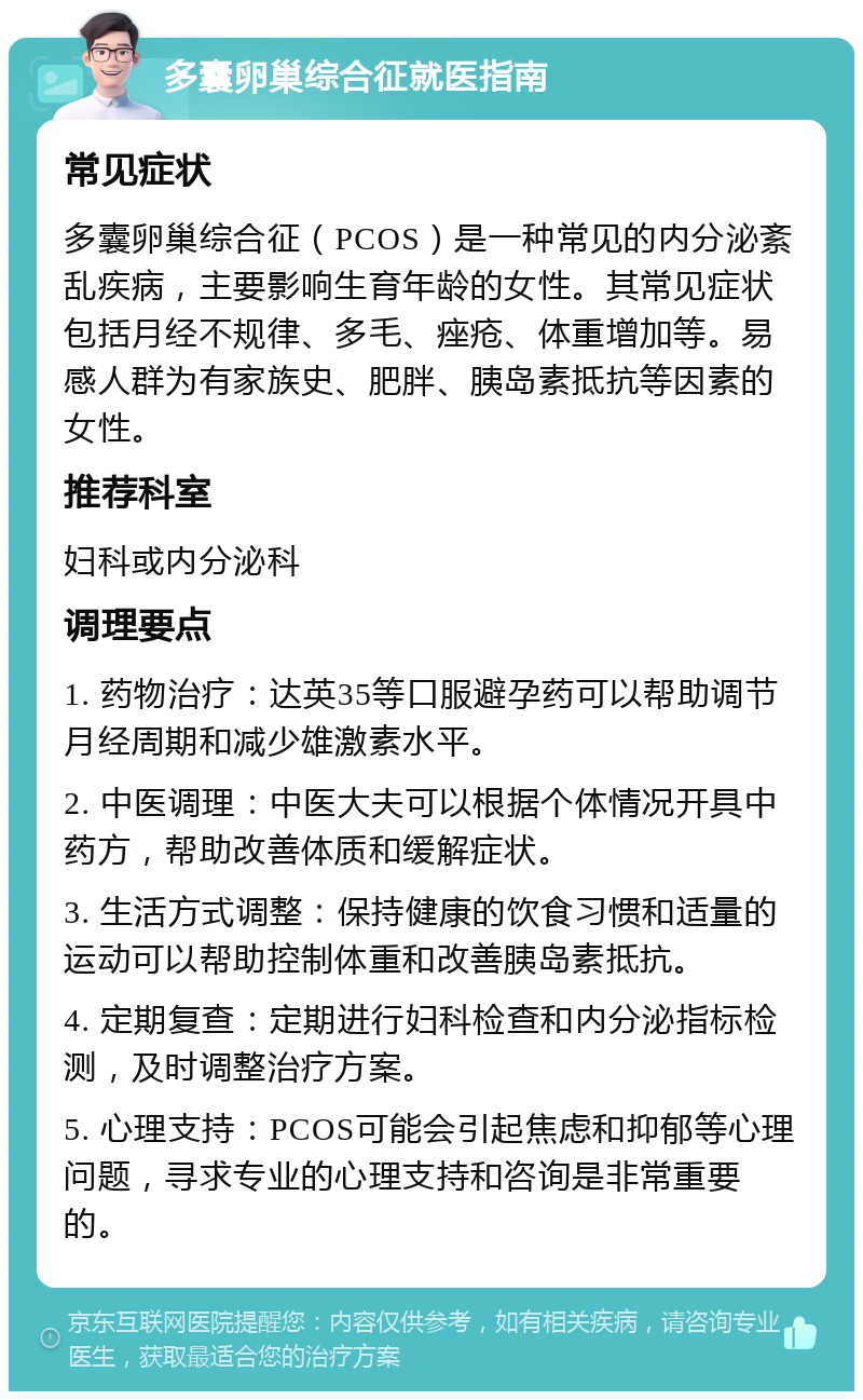 多囊卵巢综合征就医指南 常见症状 多囊卵巢综合征（PCOS）是一种常见的内分泌紊乱疾病，主要影响生育年龄的女性。其常见症状包括月经不规律、多毛、痤疮、体重增加等。易感人群为有家族史、肥胖、胰岛素抵抗等因素的女性。 推荐科室 妇科或内分泌科 调理要点 1. 药物治疗：达英35等口服避孕药可以帮助调节月经周期和减少雄激素水平。 2. 中医调理：中医大夫可以根据个体情况开具中药方，帮助改善体质和缓解症状。 3. 生活方式调整：保持健康的饮食习惯和适量的运动可以帮助控制体重和改善胰岛素抵抗。 4. 定期复查：定期进行妇科检查和内分泌指标检测，及时调整治疗方案。 5. 心理支持：PCOS可能会引起焦虑和抑郁等心理问题，寻求专业的心理支持和咨询是非常重要的。