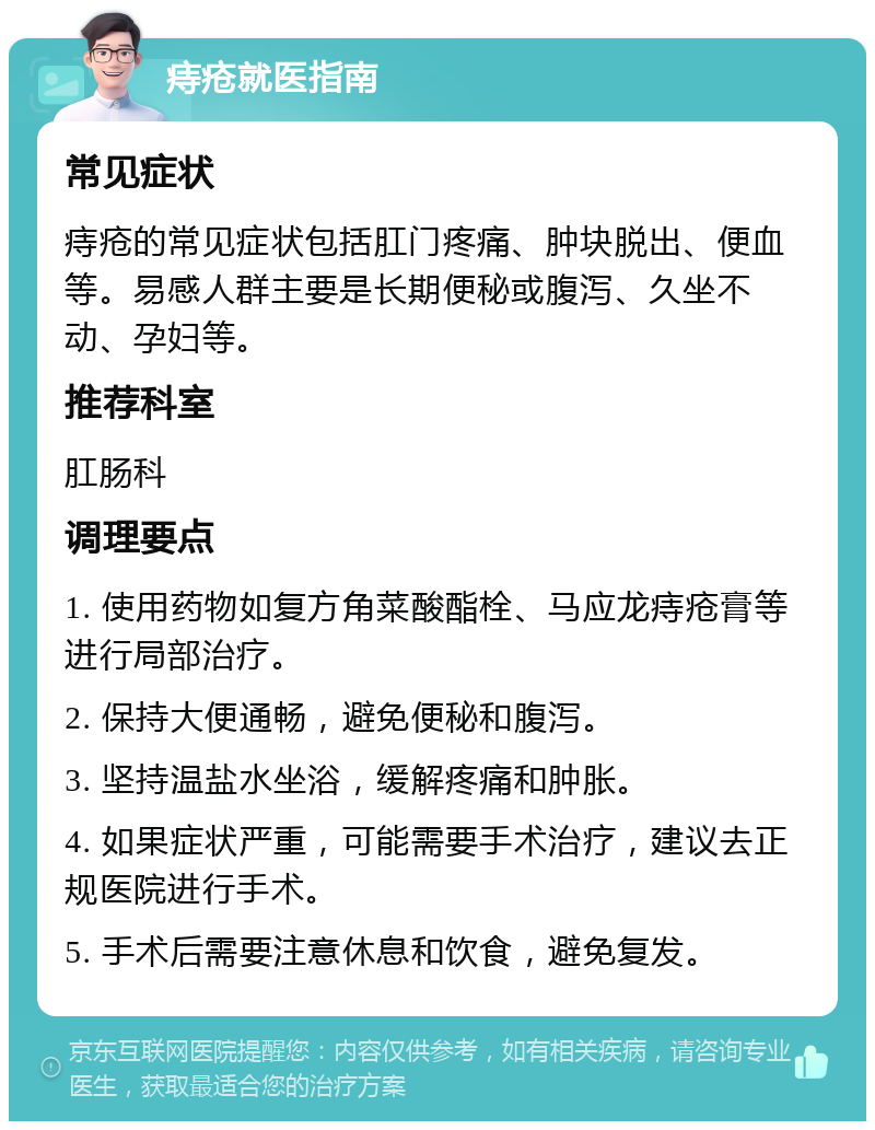 痔疮就医指南 常见症状 痔疮的常见症状包括肛门疼痛、肿块脱出、便血等。易感人群主要是长期便秘或腹泻、久坐不动、孕妇等。 推荐科室 肛肠科 调理要点 1. 使用药物如复方角菜酸酯栓、马应龙痔疮膏等进行局部治疗。 2. 保持大便通畅，避免便秘和腹泻。 3. 坚持温盐水坐浴，缓解疼痛和肿胀。 4. 如果症状严重，可能需要手术治疗，建议去正规医院进行手术。 5. 手术后需要注意休息和饮食，避免复发。