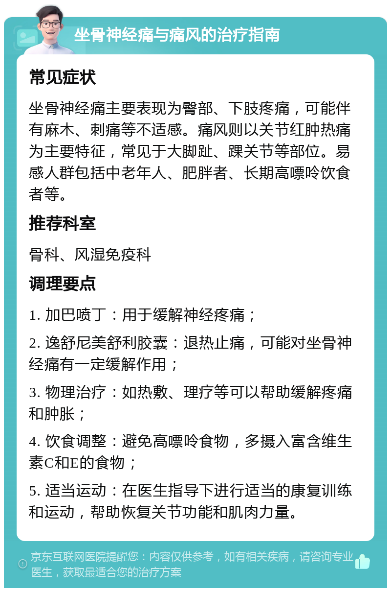 坐骨神经痛与痛风的治疗指南 常见症状 坐骨神经痛主要表现为臀部、下肢疼痛，可能伴有麻木、刺痛等不适感。痛风则以关节红肿热痛为主要特征，常见于大脚趾、踝关节等部位。易感人群包括中老年人、肥胖者、长期高嘌呤饮食者等。 推荐科室 骨科、风湿免疫科 调理要点 1. 加巴喷丁：用于缓解神经疼痛； 2. 逸舒尼美舒利胶囊：退热止痛，可能对坐骨神经痛有一定缓解作用； 3. 物理治疗：如热敷、理疗等可以帮助缓解疼痛和肿胀； 4. 饮食调整：避免高嘌呤食物，多摄入富含维生素C和E的食物； 5. 适当运动：在医生指导下进行适当的康复训练和运动，帮助恢复关节功能和肌肉力量。