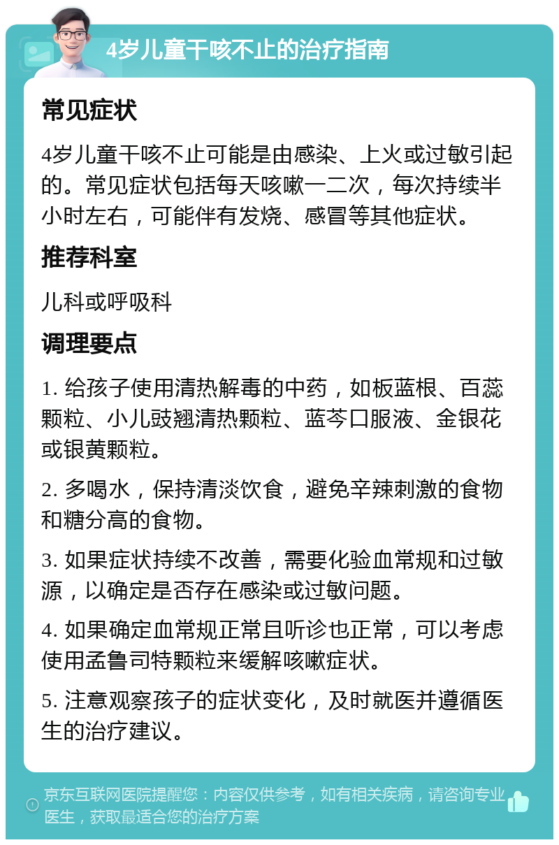 4岁儿童干咳不止的治疗指南 常见症状 4岁儿童干咳不止可能是由感染、上火或过敏引起的。常见症状包括每天咳嗽一二次，每次持续半小时左右，可能伴有发烧、感冒等其他症状。 推荐科室 儿科或呼吸科 调理要点 1. 给孩子使用清热解毒的中药，如板蓝根、百蕊颗粒、小儿豉翘清热颗粒、蓝芩口服液、金银花或银黄颗粒。 2. 多喝水，保持清淡饮食，避免辛辣刺激的食物和糖分高的食物。 3. 如果症状持续不改善，需要化验血常规和过敏源，以确定是否存在感染或过敏问题。 4. 如果确定血常规正常且听诊也正常，可以考虑使用孟鲁司特颗粒来缓解咳嗽症状。 5. 注意观察孩子的症状变化，及时就医并遵循医生的治疗建议。