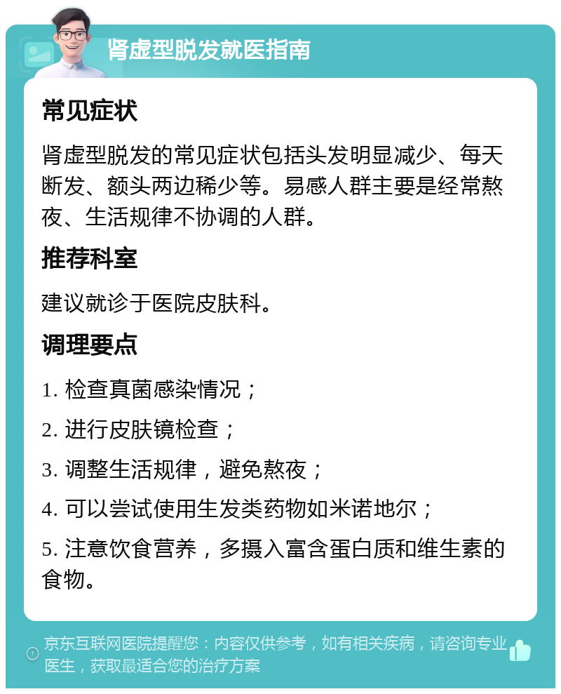 肾虚型脱发就医指南 常见症状 肾虚型脱发的常见症状包括头发明显减少、每天断发、额头两边稀少等。易感人群主要是经常熬夜、生活规律不协调的人群。 推荐科室 建议就诊于医院皮肤科。 调理要点 1. 检查真菌感染情况； 2. 进行皮肤镜检查； 3. 调整生活规律，避免熬夜； 4. 可以尝试使用生发类药物如米诺地尔； 5. 注意饮食营养，多摄入富含蛋白质和维生素的食物。