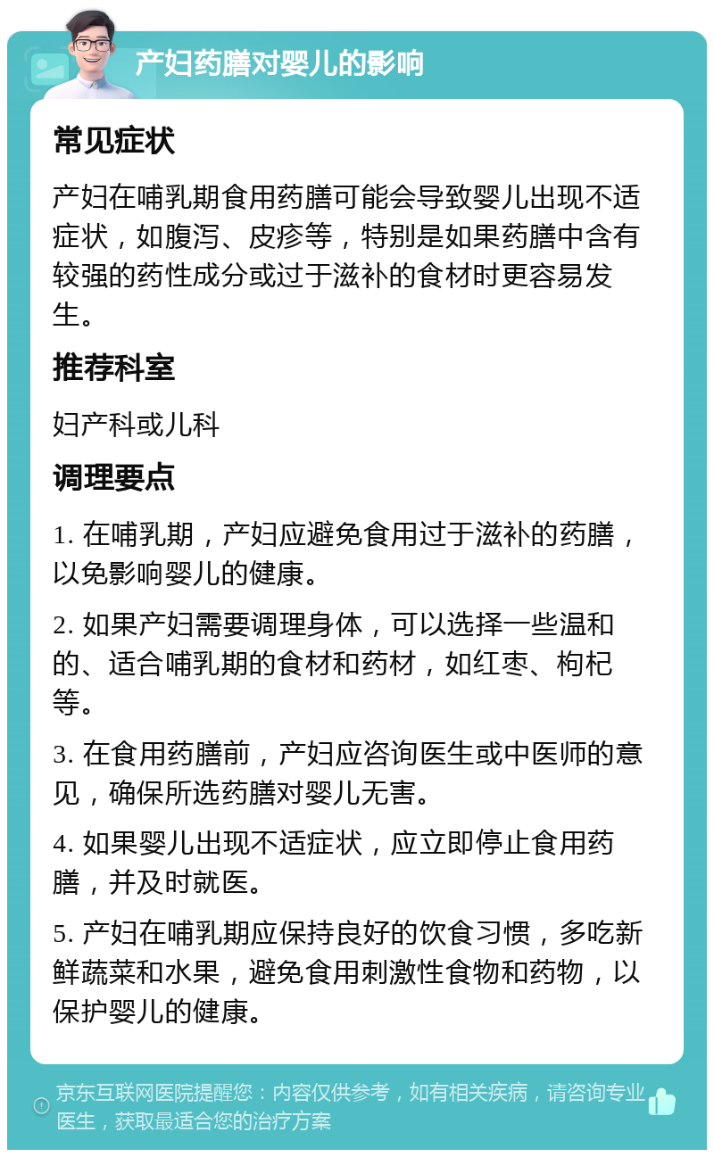 产妇药膳对婴儿的影响 常见症状 产妇在哺乳期食用药膳可能会导致婴儿出现不适症状，如腹泻、皮疹等，特别是如果药膳中含有较强的药性成分或过于滋补的食材时更容易发生。 推荐科室 妇产科或儿科 调理要点 1. 在哺乳期，产妇应避免食用过于滋补的药膳，以免影响婴儿的健康。 2. 如果产妇需要调理身体，可以选择一些温和的、适合哺乳期的食材和药材，如红枣、枸杞等。 3. 在食用药膳前，产妇应咨询医生或中医师的意见，确保所选药膳对婴儿无害。 4. 如果婴儿出现不适症状，应立即停止食用药膳，并及时就医。 5. 产妇在哺乳期应保持良好的饮食习惯，多吃新鲜蔬菜和水果，避免食用刺激性食物和药物，以保护婴儿的健康。