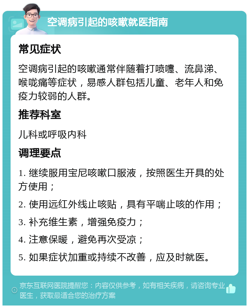 空调病引起的咳嗽就医指南 常见症状 空调病引起的咳嗽通常伴随着打喷嚏、流鼻涕、喉咙痛等症状，易感人群包括儿童、老年人和免疫力较弱的人群。 推荐科室 儿科或呼吸内科 调理要点 1. 继续服用宝尼咳嗽口服液，按照医生开具的处方使用； 2. 使用远红外线止咳贴，具有平喘止咳的作用； 3. 补充维生素，增强免疫力； 4. 注意保暖，避免再次受凉； 5. 如果症状加重或持续不改善，应及时就医。