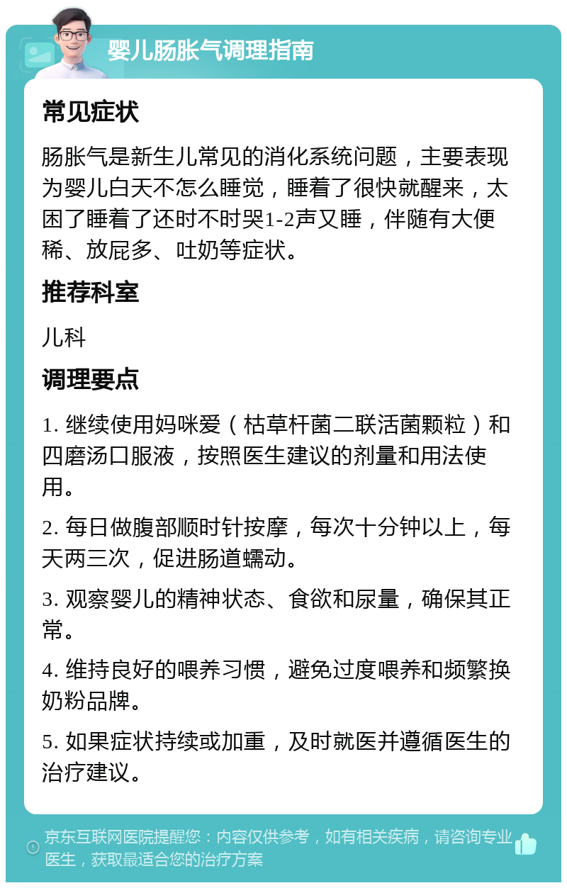 婴儿肠胀气调理指南 常见症状 肠胀气是新生儿常见的消化系统问题，主要表现为婴儿白天不怎么睡觉，睡着了很快就醒来，太困了睡着了还时不时哭1-2声又睡，伴随有大便稀、放屁多、吐奶等症状。 推荐科室 儿科 调理要点 1. 继续使用妈咪爱（枯草杆菌二联活菌颗粒）和四磨汤口服液，按照医生建议的剂量和用法使用。 2. 每日做腹部顺时针按摩，每次十分钟以上，每天两三次，促进肠道蠕动。 3. 观察婴儿的精神状态、食欲和尿量，确保其正常。 4. 维持良好的喂养习惯，避免过度喂养和频繁换奶粉品牌。 5. 如果症状持续或加重，及时就医并遵循医生的治疗建议。