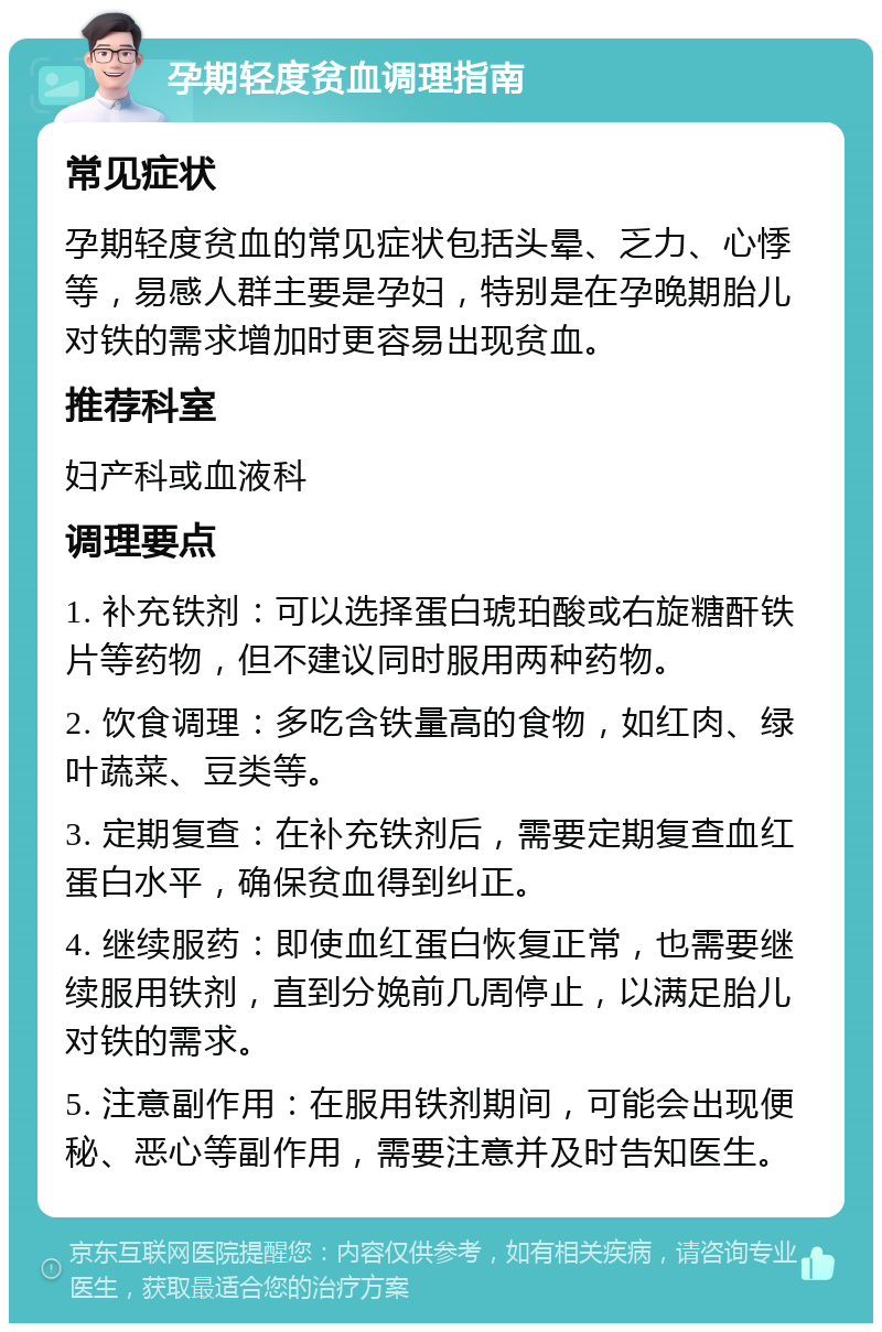 孕期轻度贫血调理指南 常见症状 孕期轻度贫血的常见症状包括头晕、乏力、心悸等，易感人群主要是孕妇，特别是在孕晚期胎儿对铁的需求增加时更容易出现贫血。 推荐科室 妇产科或血液科 调理要点 1. 补充铁剂：可以选择蛋白琥珀酸或右旋糖酐铁片等药物，但不建议同时服用两种药物。 2. 饮食调理：多吃含铁量高的食物，如红肉、绿叶蔬菜、豆类等。 3. 定期复查：在补充铁剂后，需要定期复查血红蛋白水平，确保贫血得到纠正。 4. 继续服药：即使血红蛋白恢复正常，也需要继续服用铁剂，直到分娩前几周停止，以满足胎儿对铁的需求。 5. 注意副作用：在服用铁剂期间，可能会出现便秘、恶心等副作用，需要注意并及时告知医生。