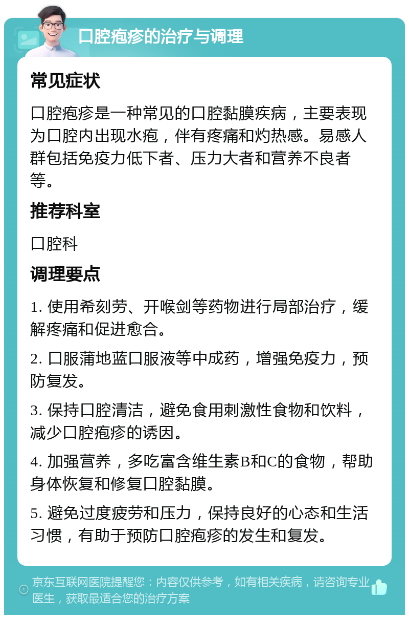 口腔疱疹的治疗与调理 常见症状 口腔疱疹是一种常见的口腔黏膜疾病，主要表现为口腔内出现水疱，伴有疼痛和灼热感。易感人群包括免疫力低下者、压力大者和营养不良者等。 推荐科室 口腔科 调理要点 1. 使用希刻劳、开喉剑等药物进行局部治疗，缓解疼痛和促进愈合。 2. 口服蒲地蓝口服液等中成药，增强免疫力，预防复发。 3. 保持口腔清洁，避免食用刺激性食物和饮料，减少口腔疱疹的诱因。 4. 加强营养，多吃富含维生素B和C的食物，帮助身体恢复和修复口腔黏膜。 5. 避免过度疲劳和压力，保持良好的心态和生活习惯，有助于预防口腔疱疹的发生和复发。