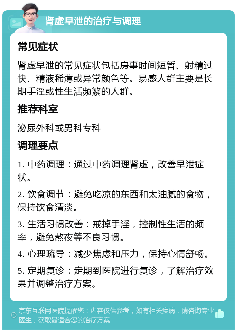 肾虚早泄的治疗与调理 常见症状 肾虚早泄的常见症状包括房事时间短暂、射精过快、精液稀薄或异常颜色等。易感人群主要是长期手淫或性生活频繁的人群。 推荐科室 泌尿外科或男科专科 调理要点 1. 中药调理：通过中药调理肾虚，改善早泄症状。 2. 饮食调节：避免吃凉的东西和太油腻的食物，保持饮食清淡。 3. 生活习惯改善：戒掉手淫，控制性生活的频率，避免熬夜等不良习惯。 4. 心理疏导：减少焦虑和压力，保持心情舒畅。 5. 定期复诊：定期到医院进行复诊，了解治疗效果并调整治疗方案。