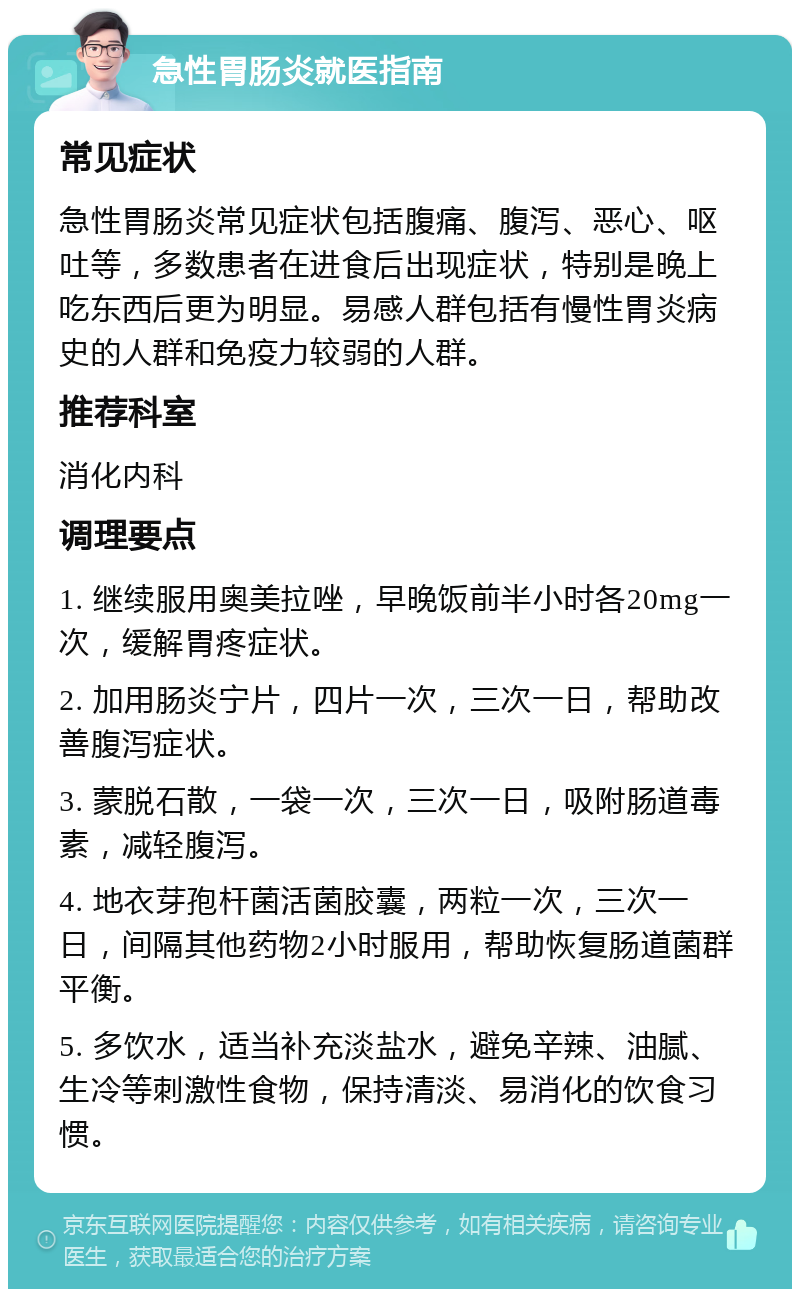 急性胃肠炎就医指南 常见症状 急性胃肠炎常见症状包括腹痛、腹泻、恶心、呕吐等，多数患者在进食后出现症状，特别是晚上吃东西后更为明显。易感人群包括有慢性胃炎病史的人群和免疫力较弱的人群。 推荐科室 消化内科 调理要点 1. 继续服用奥美拉唑，早晚饭前半小时各20mg一次，缓解胃疼症状。 2. 加用肠炎宁片，四片一次，三次一日，帮助改善腹泻症状。 3. 蒙脱石散，一袋一次，三次一日，吸附肠道毒素，减轻腹泻。 4. 地衣芽孢杆菌活菌胶囊，两粒一次，三次一日，间隔其他药物2小时服用，帮助恢复肠道菌群平衡。 5. 多饮水，适当补充淡盐水，避免辛辣、油腻、生冷等刺激性食物，保持清淡、易消化的饮食习惯。