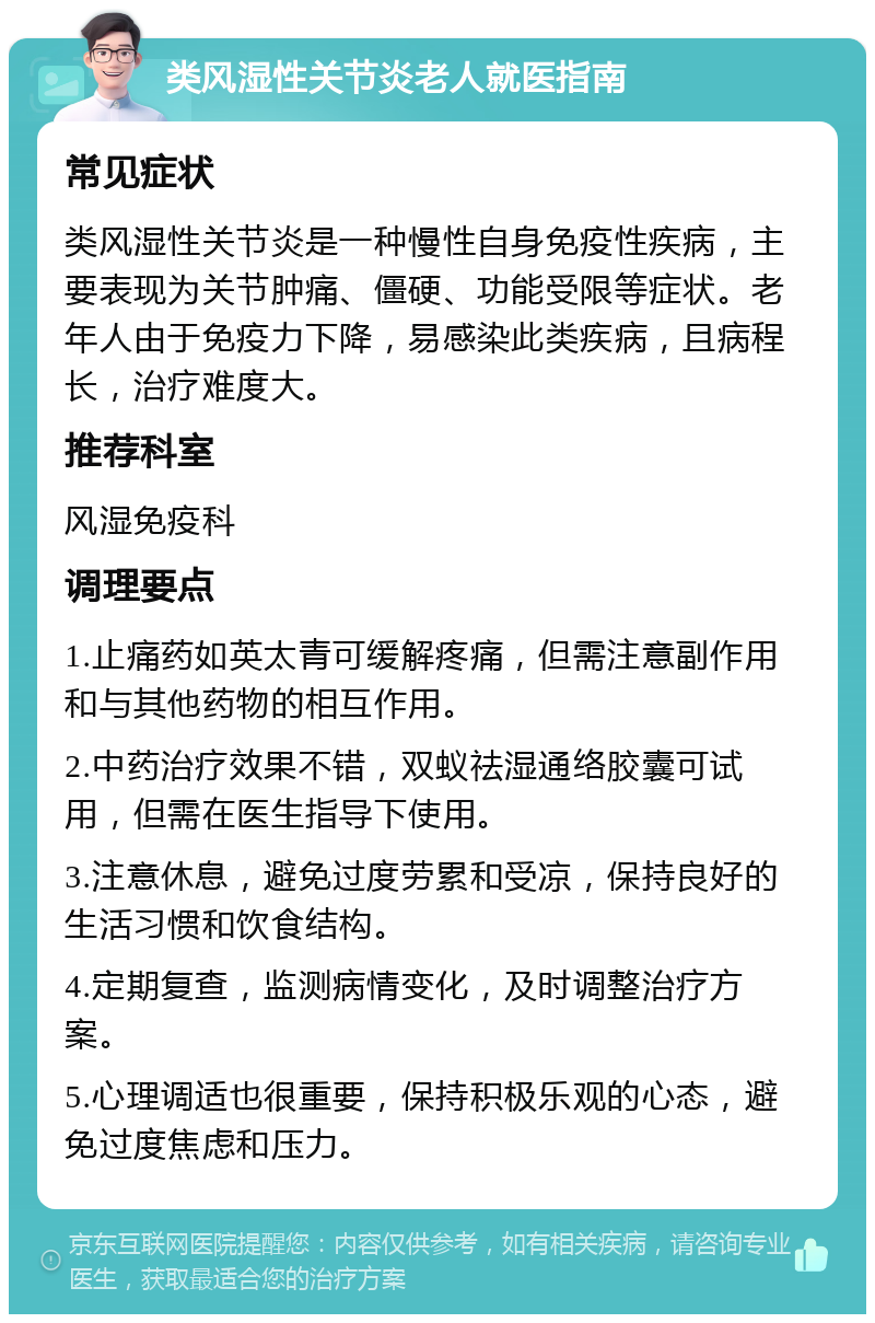 类风湿性关节炎老人就医指南 常见症状 类风湿性关节炎是一种慢性自身免疫性疾病，主要表现为关节肿痛、僵硬、功能受限等症状。老年人由于免疫力下降，易感染此类疾病，且病程长，治疗难度大。 推荐科室 风湿免疫科 调理要点 1.止痛药如英太青可缓解疼痛，但需注意副作用和与其他药物的相互作用。 2.中药治疗效果不错，双蚁祛湿通络胶囊可试用，但需在医生指导下使用。 3.注意休息，避免过度劳累和受凉，保持良好的生活习惯和饮食结构。 4.定期复查，监测病情变化，及时调整治疗方案。 5.心理调适也很重要，保持积极乐观的心态，避免过度焦虑和压力。