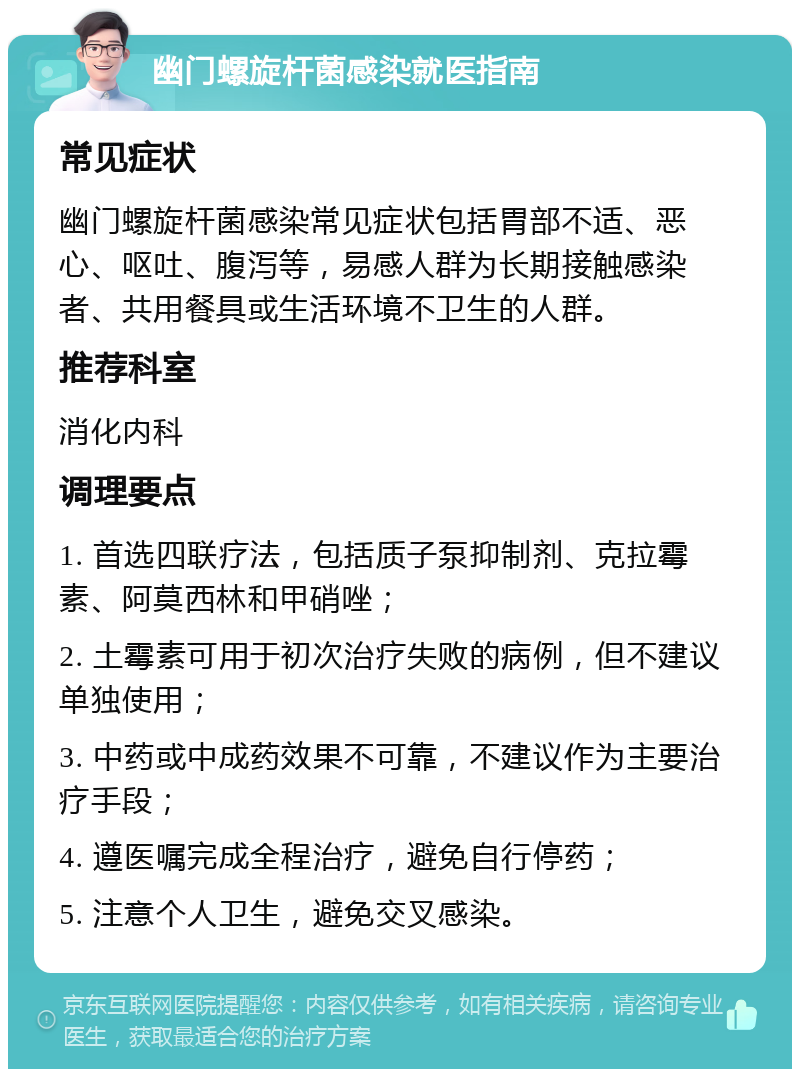 幽门螺旋杆菌感染就医指南 常见症状 幽门螺旋杆菌感染常见症状包括胃部不适、恶心、呕吐、腹泻等，易感人群为长期接触感染者、共用餐具或生活环境不卫生的人群。 推荐科室 消化内科 调理要点 1. 首选四联疗法，包括质子泵抑制剂、克拉霉素、阿莫西林和甲硝唑； 2. 土霉素可用于初次治疗失败的病例，但不建议单独使用； 3. 中药或中成药效果不可靠，不建议作为主要治疗手段； 4. 遵医嘱完成全程治疗，避免自行停药； 5. 注意个人卫生，避免交叉感染。