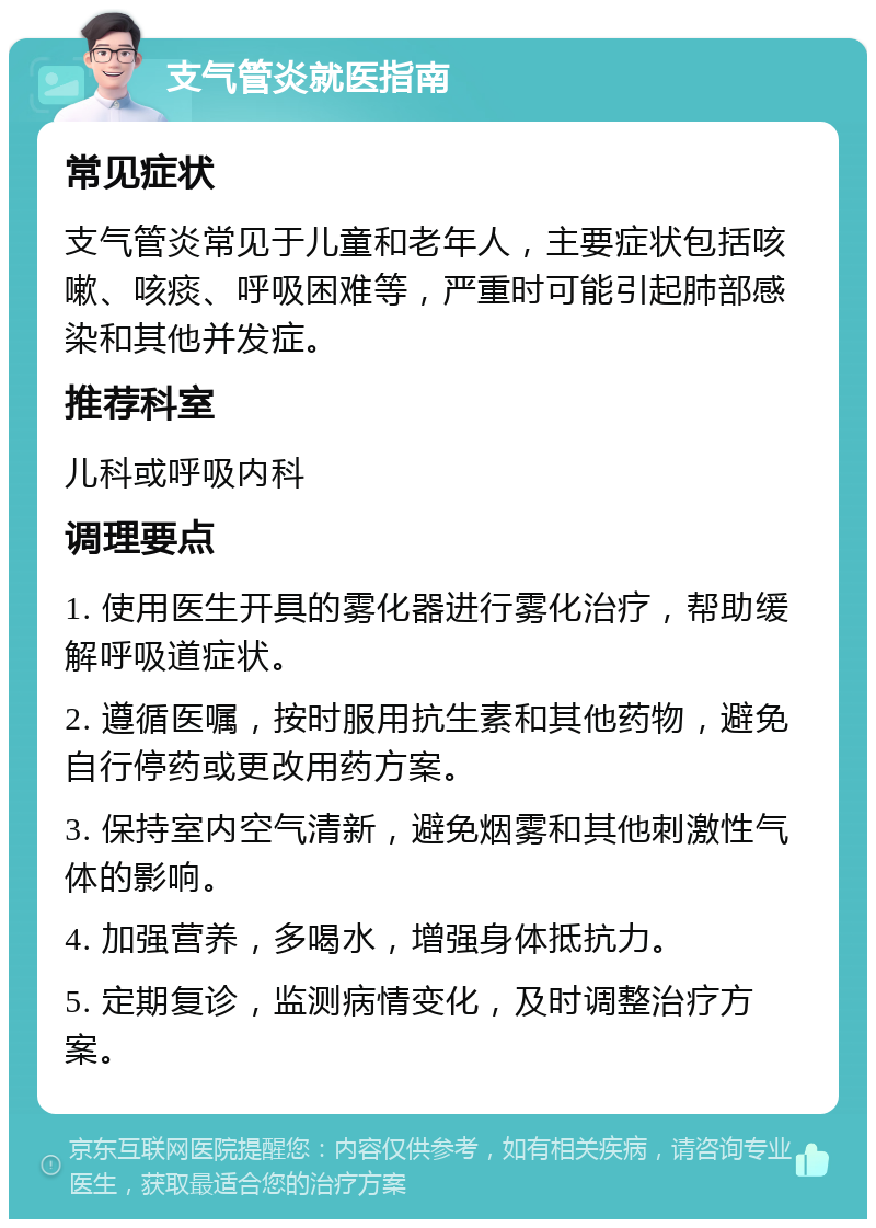 支气管炎就医指南 常见症状 支气管炎常见于儿童和老年人，主要症状包括咳嗽、咳痰、呼吸困难等，严重时可能引起肺部感染和其他并发症。 推荐科室 儿科或呼吸内科 调理要点 1. 使用医生开具的雾化器进行雾化治疗，帮助缓解呼吸道症状。 2. 遵循医嘱，按时服用抗生素和其他药物，避免自行停药或更改用药方案。 3. 保持室内空气清新，避免烟雾和其他刺激性气体的影响。 4. 加强营养，多喝水，增强身体抵抗力。 5. 定期复诊，监测病情变化，及时调整治疗方案。