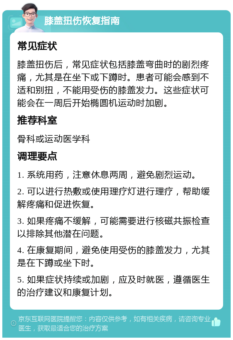 膝盖扭伤恢复指南 常见症状 膝盖扭伤后，常见症状包括膝盖弯曲时的剧烈疼痛，尤其是在坐下或下蹲时。患者可能会感到不适和别扭，不能用受伤的膝盖发力。这些症状可能会在一周后开始椭圆机运动时加剧。 推荐科室 骨科或运动医学科 调理要点 1. 系统用药，注意休息两周，避免剧烈运动。 2. 可以进行热敷或使用理疗灯进行理疗，帮助缓解疼痛和促进恢复。 3. 如果疼痛不缓解，可能需要进行核磁共振检查以排除其他潜在问题。 4. 在康复期间，避免使用受伤的膝盖发力，尤其是在下蹲或坐下时。 5. 如果症状持续或加剧，应及时就医，遵循医生的治疗建议和康复计划。