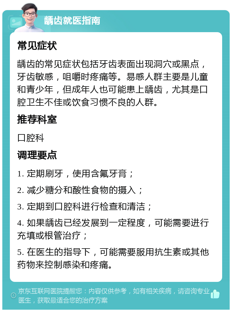 龋齿就医指南 常见症状 龋齿的常见症状包括牙齿表面出现洞穴或黑点，牙齿敏感，咀嚼时疼痛等。易感人群主要是儿童和青少年，但成年人也可能患上龋齿，尤其是口腔卫生不佳或饮食习惯不良的人群。 推荐科室 口腔科 调理要点 1. 定期刷牙，使用含氟牙膏； 2. 减少糖分和酸性食物的摄入； 3. 定期到口腔科进行检查和清洁； 4. 如果龋齿已经发展到一定程度，可能需要进行充填或根管治疗； 5. 在医生的指导下，可能需要服用抗生素或其他药物来控制感染和疼痛。