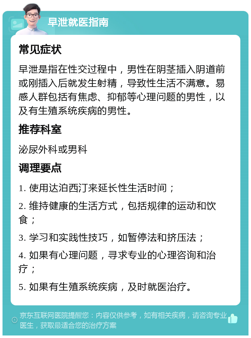 早泄就医指南 常见症状 早泄是指在性交过程中，男性在阴茎插入阴道前或刚插入后就发生射精，导致性生活不满意。易感人群包括有焦虑、抑郁等心理问题的男性，以及有生殖系统疾病的男性。 推荐科室 泌尿外科或男科 调理要点 1. 使用达泊西汀来延长性生活时间； 2. 维持健康的生活方式，包括规律的运动和饮食； 3. 学习和实践性技巧，如暂停法和挤压法； 4. 如果有心理问题，寻求专业的心理咨询和治疗； 5. 如果有生殖系统疾病，及时就医治疗。