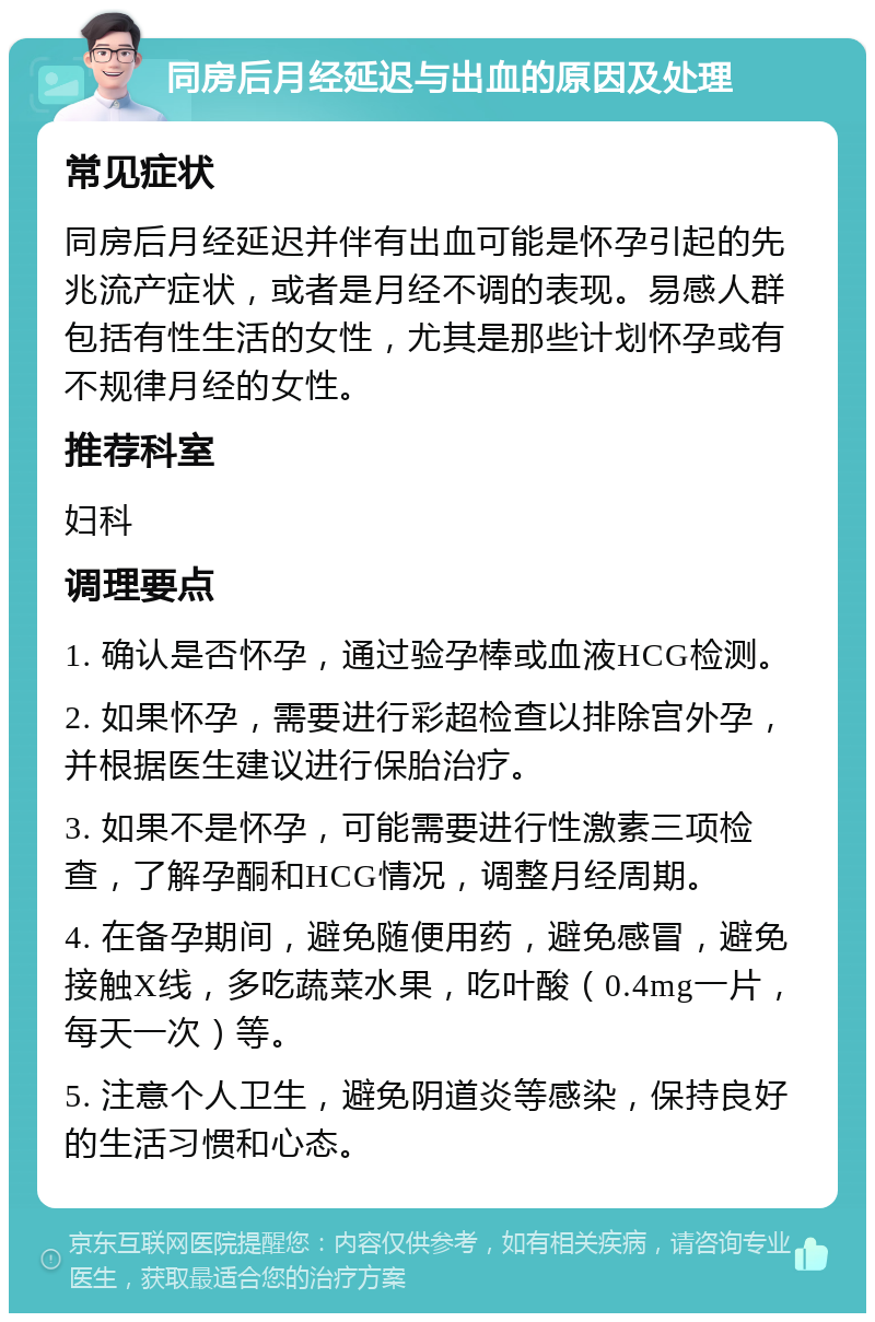 同房后月经延迟与出血的原因及处理 常见症状 同房后月经延迟并伴有出血可能是怀孕引起的先兆流产症状，或者是月经不调的表现。易感人群包括有性生活的女性，尤其是那些计划怀孕或有不规律月经的女性。 推荐科室 妇科 调理要点 1. 确认是否怀孕，通过验孕棒或血液HCG检测。 2. 如果怀孕，需要进行彩超检查以排除宫外孕，并根据医生建议进行保胎治疗。 3. 如果不是怀孕，可能需要进行性激素三项检查，了解孕酮和HCG情况，调整月经周期。 4. 在备孕期间，避免随便用药，避免感冒，避免接触X线，多吃蔬菜水果，吃叶酸（0.4mg一片，每天一次）等。 5. 注意个人卫生，避免阴道炎等感染，保持良好的生活习惯和心态。