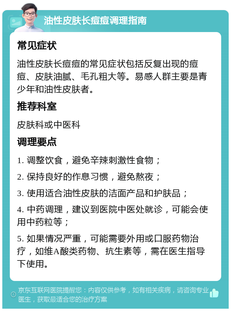 油性皮肤长痘痘调理指南 常见症状 油性皮肤长痘痘的常见症状包括反复出现的痘痘、皮肤油腻、毛孔粗大等。易感人群主要是青少年和油性皮肤者。 推荐科室 皮肤科或中医科 调理要点 1. 调整饮食，避免辛辣刺激性食物； 2. 保持良好的作息习惯，避免熬夜； 3. 使用适合油性皮肤的洁面产品和护肤品； 4. 中药调理，建议到医院中医处就诊，可能会使用中药粒等； 5. 如果情况严重，可能需要外用或口服药物治疗，如维A酸类药物、抗生素等，需在医生指导下使用。