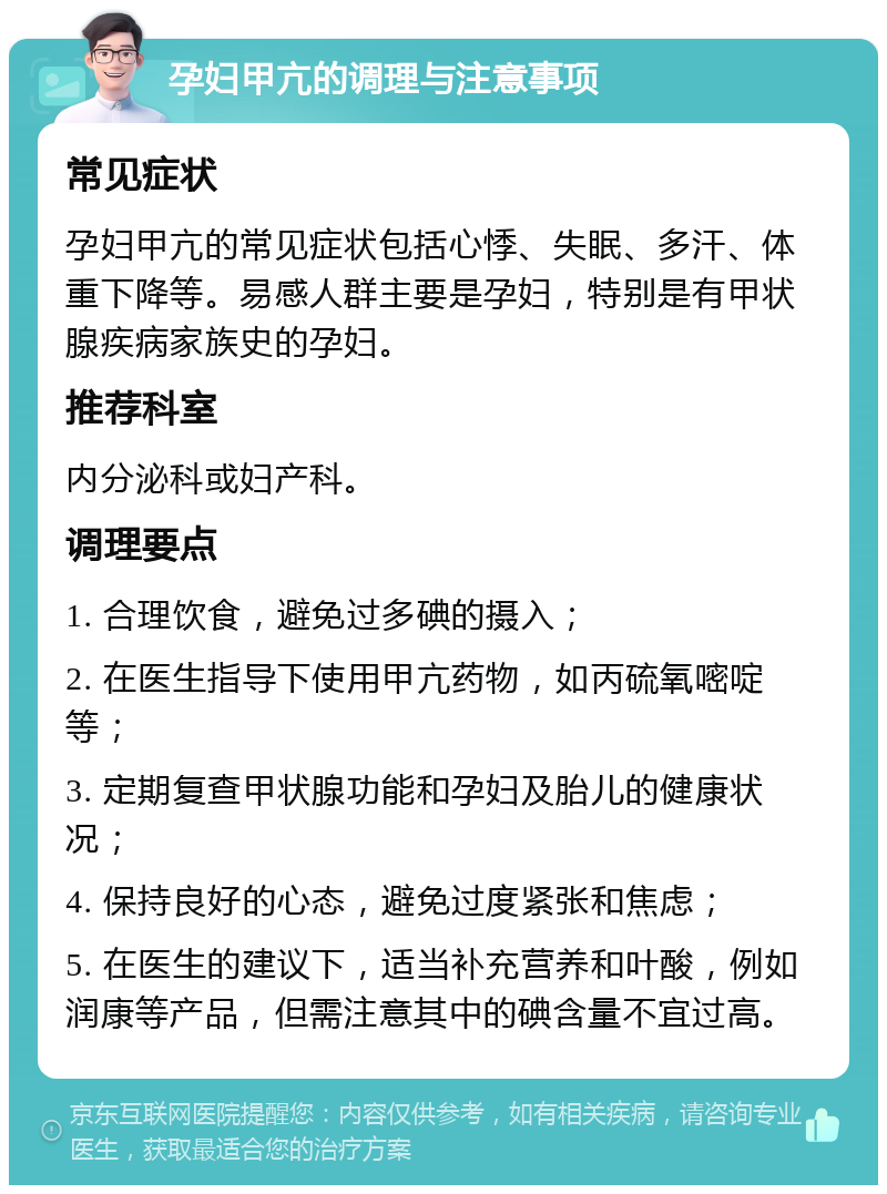 孕妇甲亢的调理与注意事项 常见症状 孕妇甲亢的常见症状包括心悸、失眠、多汗、体重下降等。易感人群主要是孕妇，特别是有甲状腺疾病家族史的孕妇。 推荐科室 内分泌科或妇产科。 调理要点 1. 合理饮食，避免过多碘的摄入； 2. 在医生指导下使用甲亢药物，如丙硫氧嘧啶等； 3. 定期复查甲状腺功能和孕妇及胎儿的健康状况； 4. 保持良好的心态，避免过度紧张和焦虑； 5. 在医生的建议下，适当补充营养和叶酸，例如润康等产品，但需注意其中的碘含量不宜过高。