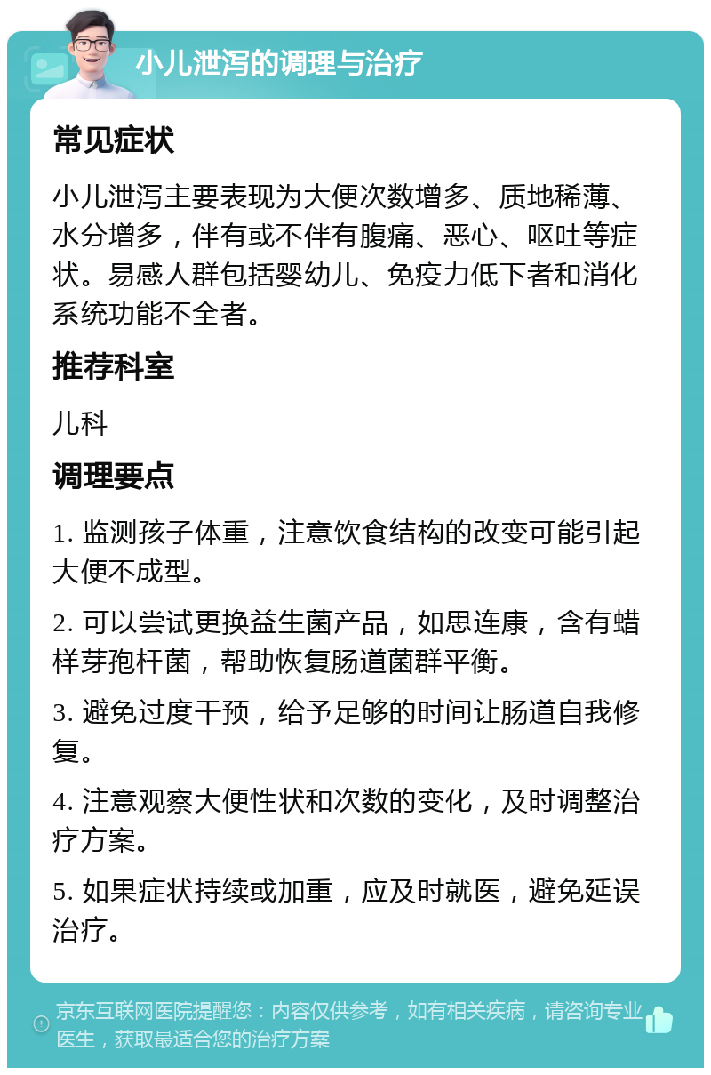 小儿泄泻的调理与治疗 常见症状 小儿泄泻主要表现为大便次数增多、质地稀薄、水分增多，伴有或不伴有腹痛、恶心、呕吐等症状。易感人群包括婴幼儿、免疫力低下者和消化系统功能不全者。 推荐科室 儿科 调理要点 1. 监测孩子体重，注意饮食结构的改变可能引起大便不成型。 2. 可以尝试更换益生菌产品，如思连康，含有蜡样芽孢杆菌，帮助恢复肠道菌群平衡。 3. 避免过度干预，给予足够的时间让肠道自我修复。 4. 注意观察大便性状和次数的变化，及时调整治疗方案。 5. 如果症状持续或加重，应及时就医，避免延误治疗。