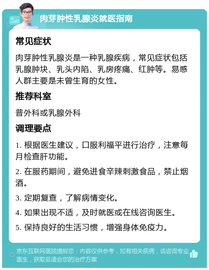 肉芽肿性乳腺炎就医指南 常见症状 肉芽肿性乳腺炎是一种乳腺疾病，常见症状包括乳腺肿块、乳头内陷、乳房疼痛、红肿等。易感人群主要是未曾生育的女性。 推荐科室 普外科或乳腺外科 调理要点 1. 根据医生建议，口服利福平进行治疗，注意每月检查肝功能。 2. 在服药期间，避免进食辛辣刺激食品，禁止烟酒。 3. 定期复查，了解病情变化。 4. 如果出现不适，及时就医或在线咨询医生。 5. 保持良好的生活习惯，增强身体免疫力。