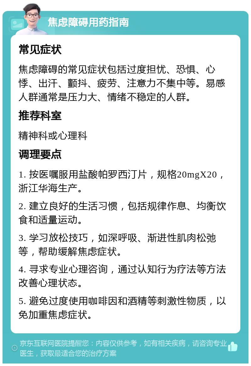 焦虑障碍用药指南 常见症状 焦虑障碍的常见症状包括过度担忧、恐惧、心悸、出汗、颤抖、疲劳、注意力不集中等。易感人群通常是压力大、情绪不稳定的人群。 推荐科室 精神科或心理科 调理要点 1. 按医嘱服用盐酸帕罗西汀片，规格20mgX20，浙江华海生产。 2. 建立良好的生活习惯，包括规律作息、均衡饮食和适量运动。 3. 学习放松技巧，如深呼吸、渐进性肌肉松弛等，帮助缓解焦虑症状。 4. 寻求专业心理咨询，通过认知行为疗法等方法改善心理状态。 5. 避免过度使用咖啡因和酒精等刺激性物质，以免加重焦虑症状。