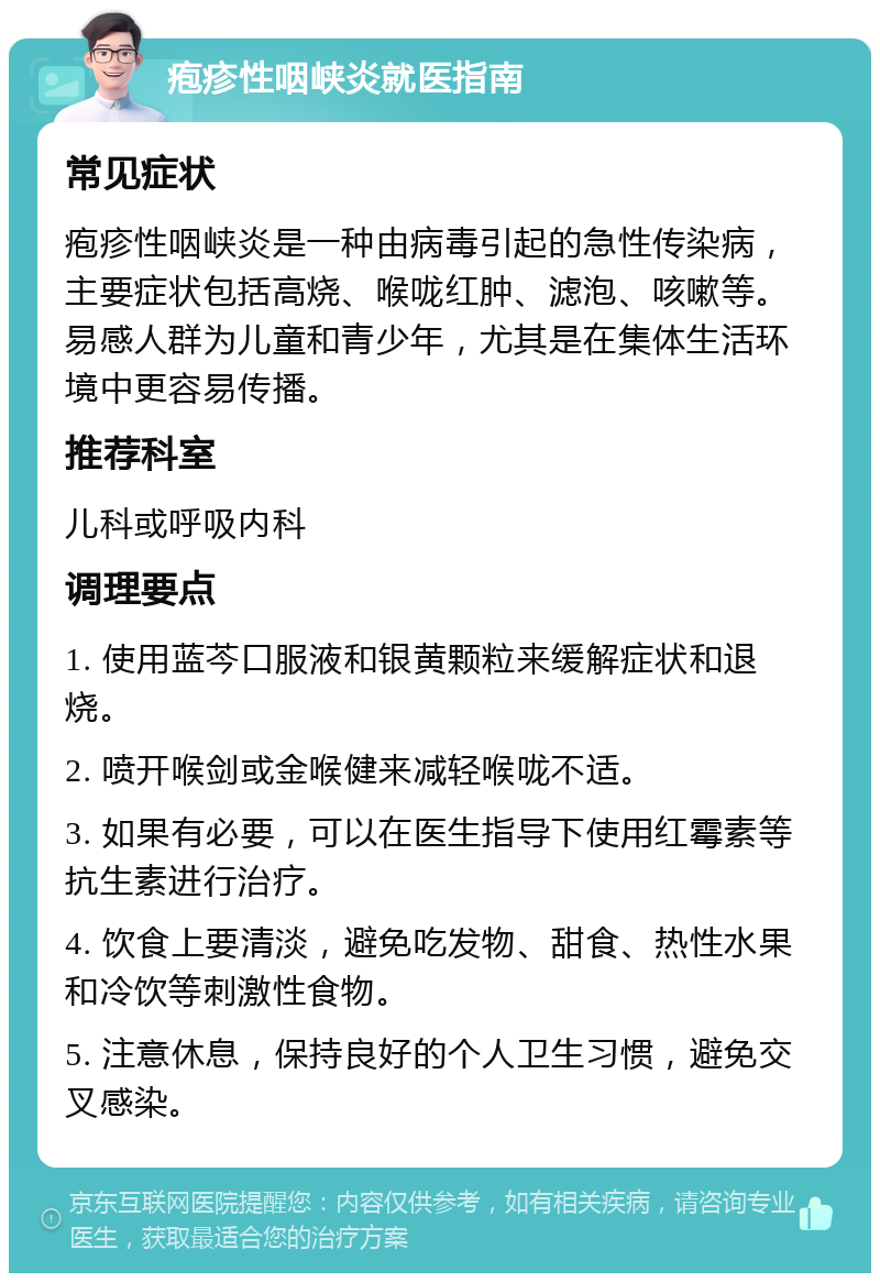 疱疹性咽峡炎就医指南 常见症状 疱疹性咽峡炎是一种由病毒引起的急性传染病，主要症状包括高烧、喉咙红肿、滤泡、咳嗽等。易感人群为儿童和青少年，尤其是在集体生活环境中更容易传播。 推荐科室 儿科或呼吸内科 调理要点 1. 使用蓝芩口服液和银黄颗粒来缓解症状和退烧。 2. 喷开喉剑或金喉健来减轻喉咙不适。 3. 如果有必要，可以在医生指导下使用红霉素等抗生素进行治疗。 4. 饮食上要清淡，避免吃发物、甜食、热性水果和冷饮等刺激性食物。 5. 注意休息，保持良好的个人卫生习惯，避免交叉感染。