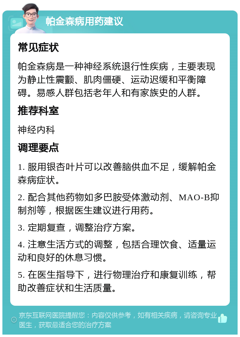 帕金森病用药建议 常见症状 帕金森病是一种神经系统退行性疾病，主要表现为静止性震颤、肌肉僵硬、运动迟缓和平衡障碍。易感人群包括老年人和有家族史的人群。 推荐科室 神经内科 调理要点 1. 服用银杏叶片可以改善脑供血不足，缓解帕金森病症状。 2. 配合其他药物如多巴胺受体激动剂、MAO-B抑制剂等，根据医生建议进行用药。 3. 定期复查，调整治疗方案。 4. 注意生活方式的调整，包括合理饮食、适量运动和良好的休息习惯。 5. 在医生指导下，进行物理治疗和康复训练，帮助改善症状和生活质量。