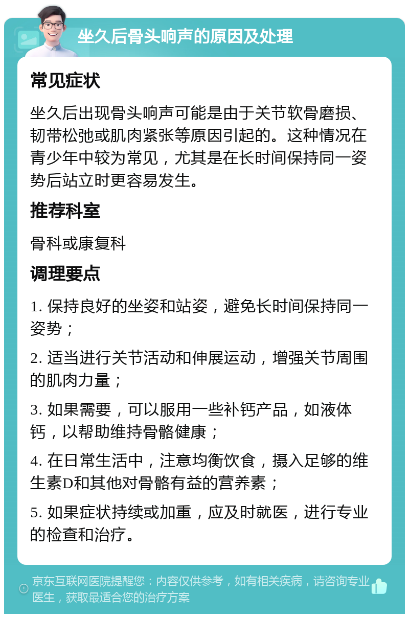 坐久后骨头响声的原因及处理 常见症状 坐久后出现骨头响声可能是由于关节软骨磨损、韧带松弛或肌肉紧张等原因引起的。这种情况在青少年中较为常见，尤其是在长时间保持同一姿势后站立时更容易发生。 推荐科室 骨科或康复科 调理要点 1. 保持良好的坐姿和站姿，避免长时间保持同一姿势； 2. 适当进行关节活动和伸展运动，增强关节周围的肌肉力量； 3. 如果需要，可以服用一些补钙产品，如液体钙，以帮助维持骨骼健康； 4. 在日常生活中，注意均衡饮食，摄入足够的维生素D和其他对骨骼有益的营养素； 5. 如果症状持续或加重，应及时就医，进行专业的检查和治疗。