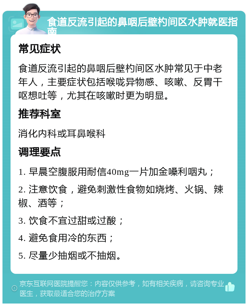 食道反流引起的鼻咽后壁杓间区水肿就医指南 常见症状 食道反流引起的鼻咽后壁杓间区水肿常见于中老年人，主要症状包括喉咙异物感、咳嗽、反胃干呕想吐等，尤其在咳嗽时更为明显。 推荐科室 消化内科或耳鼻喉科 调理要点 1. 早晨空腹服用耐信40mg一片加金嗓利咽丸； 2. 注意饮食，避免刺激性食物如烧烤、火锅、辣椒、酒等； 3. 饮食不宜过甜或过酸； 4. 避免食用冷的东西； 5. 尽量少抽烟或不抽烟。