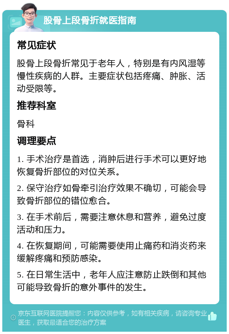 股骨上段骨折就医指南 常见症状 股骨上段骨折常见于老年人，特别是有内风湿等慢性疾病的人群。主要症状包括疼痛、肿胀、活动受限等。 推荐科室 骨科 调理要点 1. 手术治疗是首选，消肿后进行手术可以更好地恢复骨折部位的对位关系。 2. 保守治疗如骨牵引治疗效果不确切，可能会导致骨折部位的错位愈合。 3. 在手术前后，需要注意休息和营养，避免过度活动和压力。 4. 在恢复期间，可能需要使用止痛药和消炎药来缓解疼痛和预防感染。 5. 在日常生活中，老年人应注意防止跌倒和其他可能导致骨折的意外事件的发生。