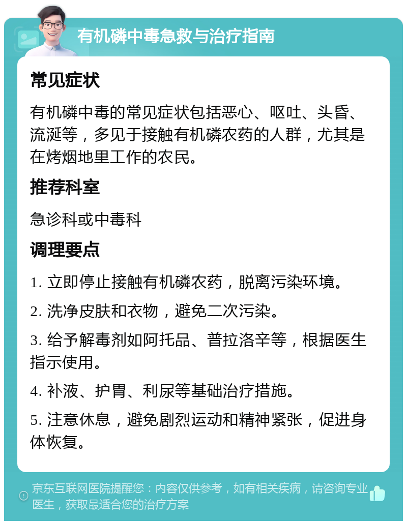 有机磷中毒急救与治疗指南 常见症状 有机磷中毒的常见症状包括恶心、呕吐、头昏、流涎等，多见于接触有机磷农药的人群，尤其是在烤烟地里工作的农民。 推荐科室 急诊科或中毒科 调理要点 1. 立即停止接触有机磷农药，脱离污染环境。 2. 洗净皮肤和衣物，避免二次污染。 3. 给予解毒剂如阿托品、普拉洛辛等，根据医生指示使用。 4. 补液、护胃、利尿等基础治疗措施。 5. 注意休息，避免剧烈运动和精神紧张，促进身体恢复。