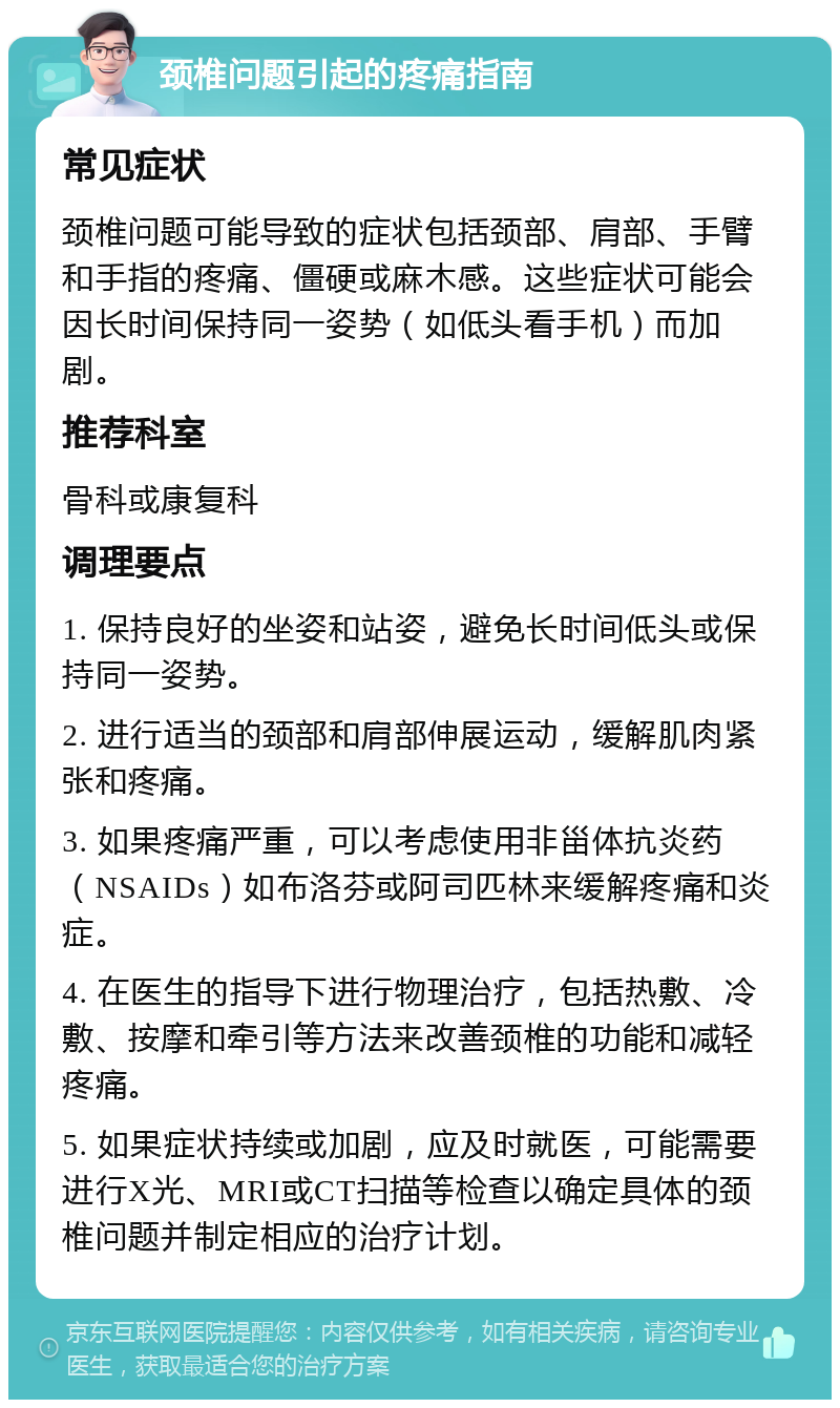 颈椎问题引起的疼痛指南 常见症状 颈椎问题可能导致的症状包括颈部、肩部、手臂和手指的疼痛、僵硬或麻木感。这些症状可能会因长时间保持同一姿势（如低头看手机）而加剧。 推荐科室 骨科或康复科 调理要点 1. 保持良好的坐姿和站姿，避免长时间低头或保持同一姿势。 2. 进行适当的颈部和肩部伸展运动，缓解肌肉紧张和疼痛。 3. 如果疼痛严重，可以考虑使用非甾体抗炎药（NSAIDs）如布洛芬或阿司匹林来缓解疼痛和炎症。 4. 在医生的指导下进行物理治疗，包括热敷、冷敷、按摩和牵引等方法来改善颈椎的功能和减轻疼痛。 5. 如果症状持续或加剧，应及时就医，可能需要进行X光、MRI或CT扫描等检查以确定具体的颈椎问题并制定相应的治疗计划。