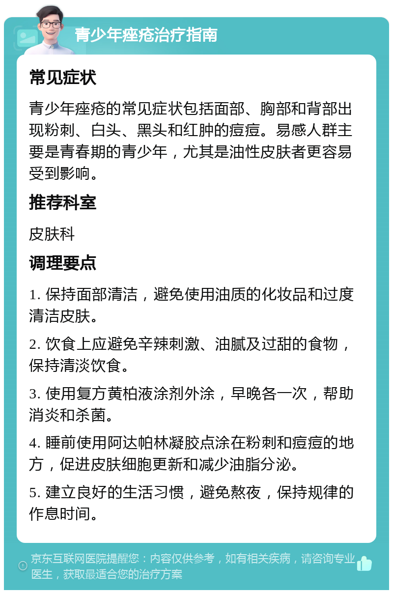 青少年痤疮治疗指南 常见症状 青少年痤疮的常见症状包括面部、胸部和背部出现粉刺、白头、黑头和红肿的痘痘。易感人群主要是青春期的青少年，尤其是油性皮肤者更容易受到影响。 推荐科室 皮肤科 调理要点 1. 保持面部清洁，避免使用油质的化妆品和过度清洁皮肤。 2. 饮食上应避免辛辣刺激、油腻及过甜的食物，保持清淡饮食。 3. 使用复方黄柏液涂剂外涂，早晚各一次，帮助消炎和杀菌。 4. 睡前使用阿达帕林凝胶点涂在粉刺和痘痘的地方，促进皮肤细胞更新和减少油脂分泌。 5. 建立良好的生活习惯，避免熬夜，保持规律的作息时间。