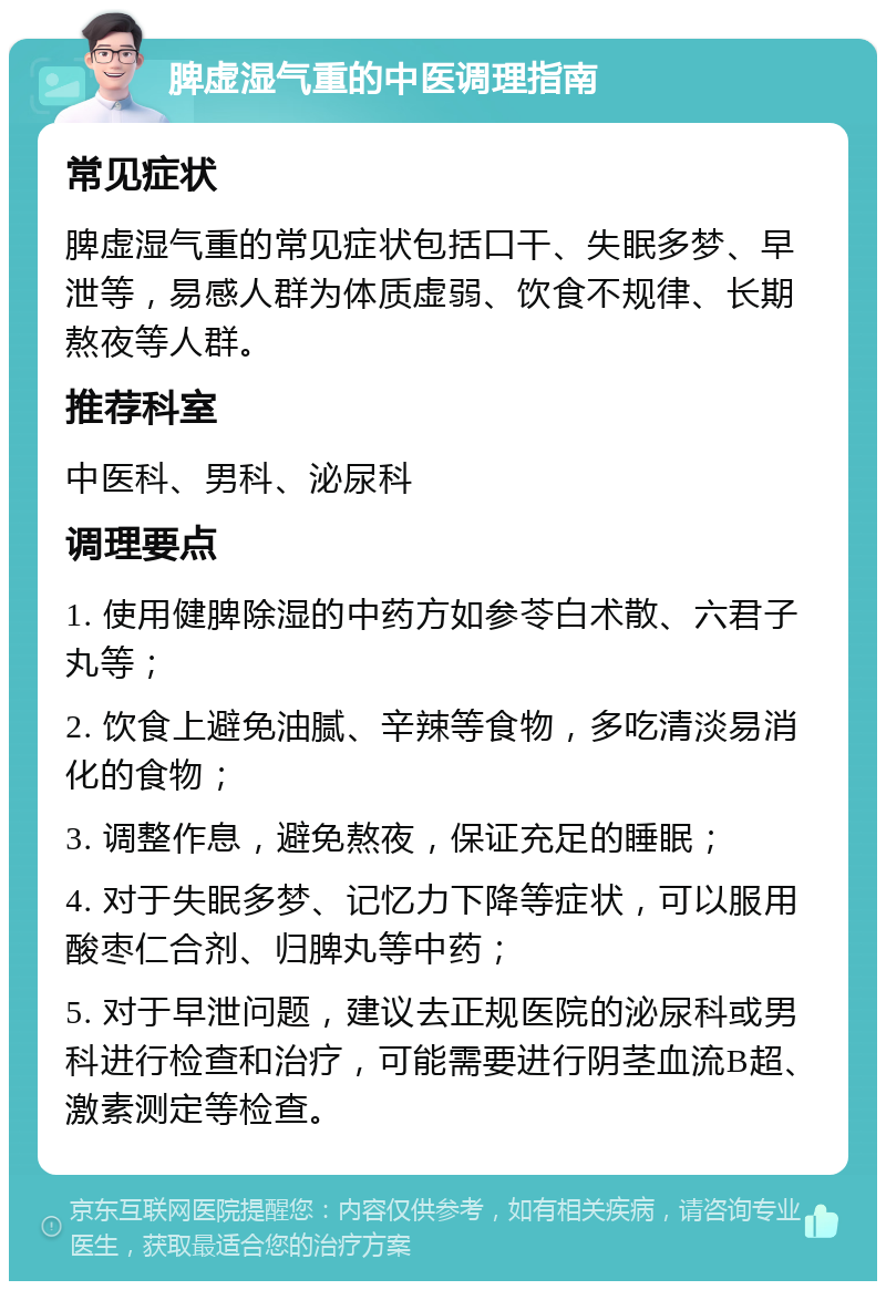 脾虚湿气重的中医调理指南 常见症状 脾虚湿气重的常见症状包括口干、失眠多梦、早泄等，易感人群为体质虚弱、饮食不规律、长期熬夜等人群。 推荐科室 中医科、男科、泌尿科 调理要点 1. 使用健脾除湿的中药方如参苓白术散、六君子丸等； 2. 饮食上避免油腻、辛辣等食物，多吃清淡易消化的食物； 3. 调整作息，避免熬夜，保证充足的睡眠； 4. 对于失眠多梦、记忆力下降等症状，可以服用酸枣仁合剂、归脾丸等中药； 5. 对于早泄问题，建议去正规医院的泌尿科或男科进行检查和治疗，可能需要进行阴茎血流B超、激素测定等检查。